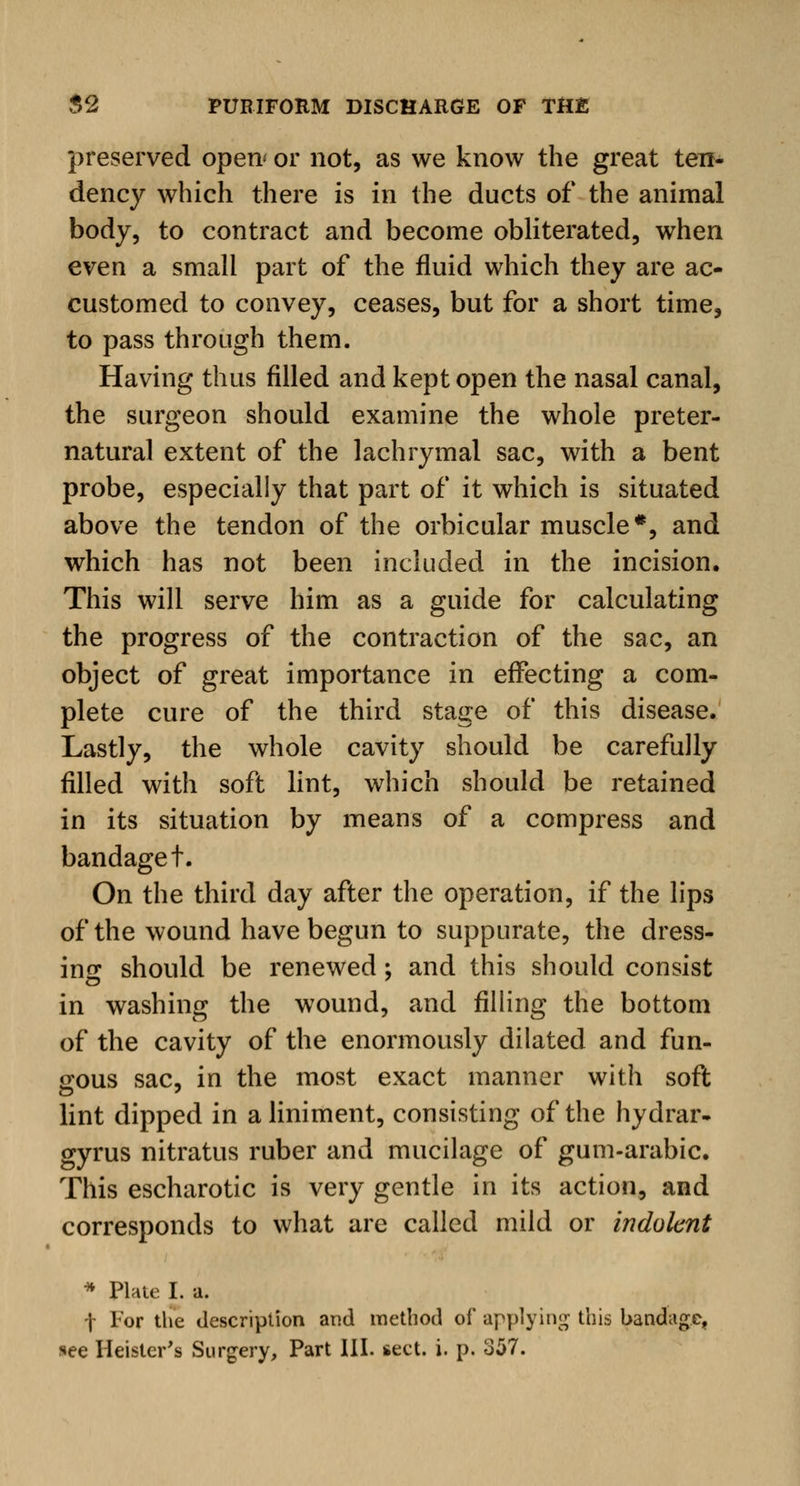 preserved open' or not, as we know the great ten- dency which there is in the ducts of the animal body, to contract and become obliterated, when even a small part of the fluid which they are ac- customed to convey, ceases, but for a short time, to pass through them. Having thus filled and kept open the nasal canal, the surgeon should examine the whole preter- natural extent of the lachrymal sac, with a bent probe, especially that part of it which is situated above the tendon of the orbicular muscle*, and which has not been included in the incision. This will serve him as a guide for calculating the progress of the contraction of the sac, an object of great importance in effecting a com- plete cure of the third stage of this disease. Lastly, the whole cavity should be carefully filled with soft lint, which should be retained in its situation by means of a compress and bandaget. On the third day after the operation, if the lips of the wound have begun to suppurate, the dress- ing should be renewed; and this should consist in washing the wound, and filling the bottom of the cavity of the enormously dilated and fun- gous sac, in the most exact manner with soft lint dipped in a liniment, consisting of the hydrar- gyrus nitratus ruber and mucilage of gum-arabic. This escharotic is very gentle in its action, and corresponds to what are called mild or indolent * Plate I. a. f For the description and method of applying this bandage, see Heister's Surgery, Part III. sect. i. p. 357.