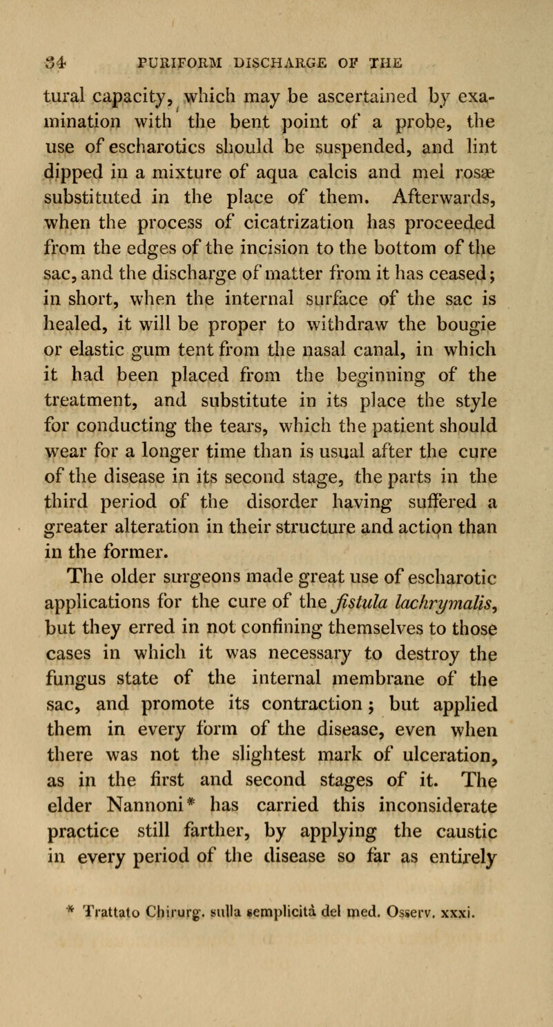 tural capacity, which may be ascertained by exa- mination with the bent point of a probe, the use of escharotics should be suspended, and lint dipped in a mixture of aqua calcis and mel rosae substituted in the place of them. Afterwards, when the process of cicatrization has proceeded from the edges of the incision to the bottom of the sac, and the discharge of matter from it has ceased; in short, when the internal surface of the sac is healed, it will be proper to withdraw the bougie or elastic gum tent from the nasal canal, in which it had been placed from the beginning of the treatment, and substitute in its place the style for conducting the tears, which the patient should wear for a longer time than is usual after the cure of the disease in its second stage, the parts in the third period of the disorder having suffered a greater alteration in their structure and action than in the former. The older surgeons made great use of escharotic applications for the cure of the Jlstula lachrymalis^ but they erred in not confining themselves to those cases in which it was necessary to destroy the fungus state of the internal membrane of the sac, and promote its contraction; but applied them in every form of the disease, even when there was not the slightest mark of ulceration, as in the first and second stages of it. The elder Nannoni* has carried this inconsiderate practice still farther, by applying the caustic in every period of the disease so far as entirely * Trattato Chirurg. sulla semplicita del med. Osserv. xxxi.
