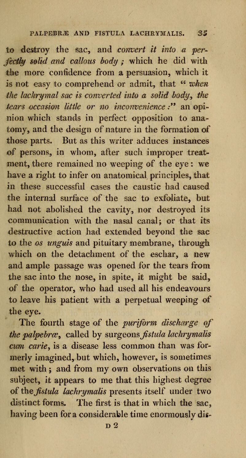 to destroy the sac, and convert it into a per- fectly solid and callous body ; which he did with the more confidence from a persuasion, which it is not easy to comprehend or admit, that  when the lachrymal sac is converted into a solid body, the tears occasion little or no inconvenience; an opi- nion which stands in perfect opposition to ana- tomy, and the design of nature in the formation of those parts. But as this writer adduces instances of persons, in whom, after such improper treat- ment, there remained no weeping of the eye: we have a right to infer on anatomical principles, that in these successful cases the caustic had caused the internal surface of the sac to exfoliate, but had not abolished the cavity, nor destroyed its communication with the nasal canal; or that its destructive action had extended beyond the sac to the os unguis and pituitary membrane, through which on the detachment of the eschar, a new and ample passage was opened for the tears from the sac into the nose, in spite, it might be said, of the operator, who had used all his endeavours to leave his patient with a perpetual weeping of the eye. The fourth stage of the puriform discharge of the palpebral, called by surgeons jistula lachrymalis cum carie, is a disease less common than was for- merly imagined, but which, however, is sometimes met with; and from my own observations on this subject, it appears to me that this highest degree of the Jistula lachrymalis presents itself under two distinct forms. The first is that in which the sac, having been for a considerable time enormously dis- d2