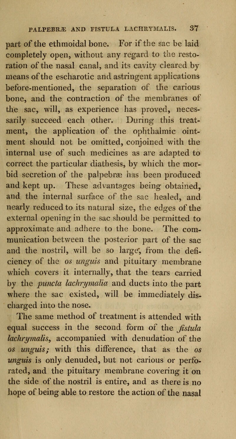 part of the ethmoidal bone. For if the sac be laid completely open, without any regard to the resto- ration of the nasal canal, and its cavity cleared by means of the escharotic and astringent applications before-mentioned, the separation of the carious bone, and the contraction of the membranes of the sac, will, as experience has proved, neces- sarily succeed each other. During this treat- ment, the application of the ophthalmic oint- ment should not be omitted, conjoined with the internal use of such medicines as are adapted to correct the particular diathesis, by which the mor- bid secretion of the palpebrae has been produced and kept up. These advantages being obtained, and the internal surface of the sac healed, and nearly reduced to its natural size, the edges of the external opening in the sac should be permitted to approximate and adhere to the bone. The com- munication between the posterior part of the sac and the nostril, will be so large, from the defi- ciency of the os unguis and pituitary membrane which covers it internally, that the tears carried by the puncta lachrymalia and ducts into the part where the sac existed, will be immediately dis- charged into the nose. The same method of treatment is attended with equal success in the second form of the fistula lachrymalis, accompanied with denudation of the os unguis; with this difference, that as the os unguis is only denuded, but not carious or perfo- rated, and the pituitary membrane covering it on the side of the nostril is entire, and as there is no hope of being able to restore the action of the nasal