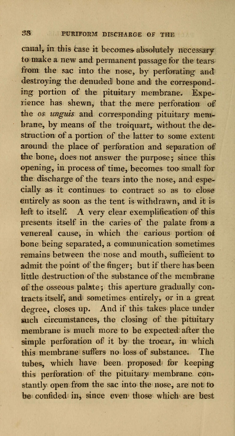 canal, in this Case it becomes- absolutely necessary to make a new and permanent passage for the tears from the sac into the nose, by perforating and destroying the denuded bone and the correspond- ing portion of the pituitary membrane. Expe- rience has shewn, that the mere perforation of the os unguis and corresponding pituitary mem- brane, by means of the troiquart, without the de- struction of a portion of the latter to some extent around the place of perforation and separation of the bone, does not answer the purpose; since this opening, in process of time, becomes too small for the discharge of the tears into the nose, and espe- cially as it continues to contract so as to close entirely as soon as the tent is withdrawn, and it is left to itself. A very clear exemplification of this presents itself in the caries of the palate from a venereal cause, in which the carious portion of bone being separated, a communication sometimes remains between the nose and mouth, sufficient to admit the point of the finger; but if there has been little destruction of the substance of the membrane of the osseous palate; this aperture gradually con- tracts itself, and sometimes entirely, or in a great degree, closes up. And if this takes place under such circumstances, the closing of the pituitary membrane is much more to be expected after the simple perforation of it by the trocar, in which this membrane surfers no loss of substance. The tubes, which have been proposed for keeping this perforation of the pituitary membrane con- stantly open from the sac into the nose, are not to be confided in, since even those which are best