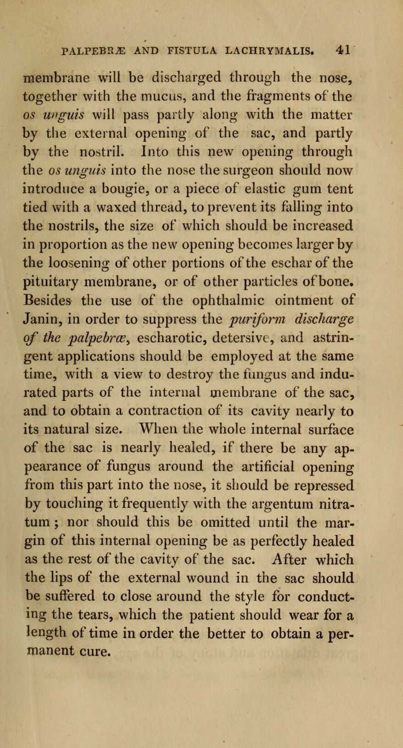 membrane will be discharged through the nose, together with the mucus, and the fragments of the os unguis will pass partly along with the matter by the external opening of the sac, and partly by the nostril. Into this new opening through the os unguis into the nose the surgeon should now introduce a bougie, or a piece of elastic gum tent tied with a waxed thread, to prevent its falling into the nostrils, the size of which should be increased in proportion as the new opening becomes larger by the loosening of other portions of the eschar of the pituitary membrane, or of other particles of bone. Besides the use of the ophthalmic ointment of Janin, in order to suppress the puriform discharge of the palpebrce> escharotic, detersive, and astrin- gent applications should be employed at the same time, with a view to destroy the fungus and indu- rated parts of the internal membrane of the sac, and to obtain a contraction of its cavity nearly to its natural size. When the whole internal surface of the sac is nearly healed, if there be any ap- pearance of fungus around the artificial opening from this part into the nose, it should be repressed by touching it frequently with the argentum nitra- tum; nor should this be omitted until the mar- gin of this internal opening be as perfectly healed as the rest of the cavity of the sac. After which the lips of the external wound in the sac should be suffered to close around the style for conduct- ing the tears, which the patient should wear for a length of time in order the better to obtain a per- manent cure.