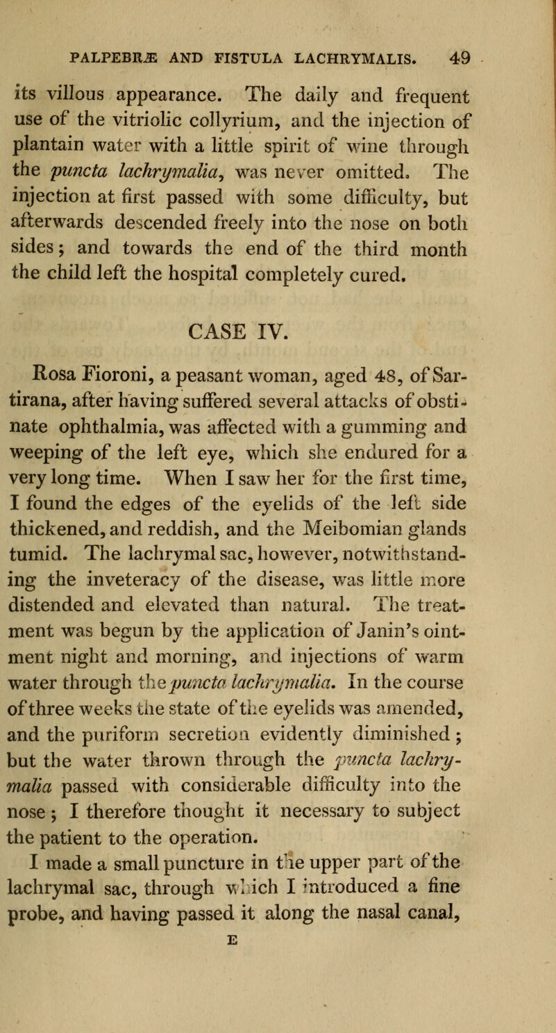 its villous appearance. The daily and frequent use of the vitriolic collyrium, and the injection of plantain water with a little spirit of wine through the puncta lachrymalia, was never omitted* The injection at first passed with some difficulty, but afterwards descended freely into the nose on both sides; and towards the end of the third month the child left the hospital completely cured. CASE IV. Rosa Fioroni, a peasant woman, aged 48, of Sar- tirana, after having suffered several attacks of obsti- nate ophthalmia, was affected with a gumming and weeping of the left eye, which she endured for a very long time. When I saw her for the first time, I found the edges of the eyelids of the left side thickened, and reddish, and the Meibomian glands tumid. The lachrymal sac, however, notwithstand- ing the inveteracy of the disease, was little more distended and elevated than natural. The treat- ment was begun by the application of Janin's oint- ment night and morning, and injections of warm water through the puncta lachrymalia. In the course of three weeks the state of the eyelids was amended, and the purifonn secretion evidently diminished; but the water thrown through the puncta lachry- malia passed with considerable difficulty into the nose ; I therefore thought it necessary to subject the patient to the operation. I made a small puncture in tie upper part of the lachrymal sac, through wl ich I introduced a fine probe, and having passed it along the nasal canal,