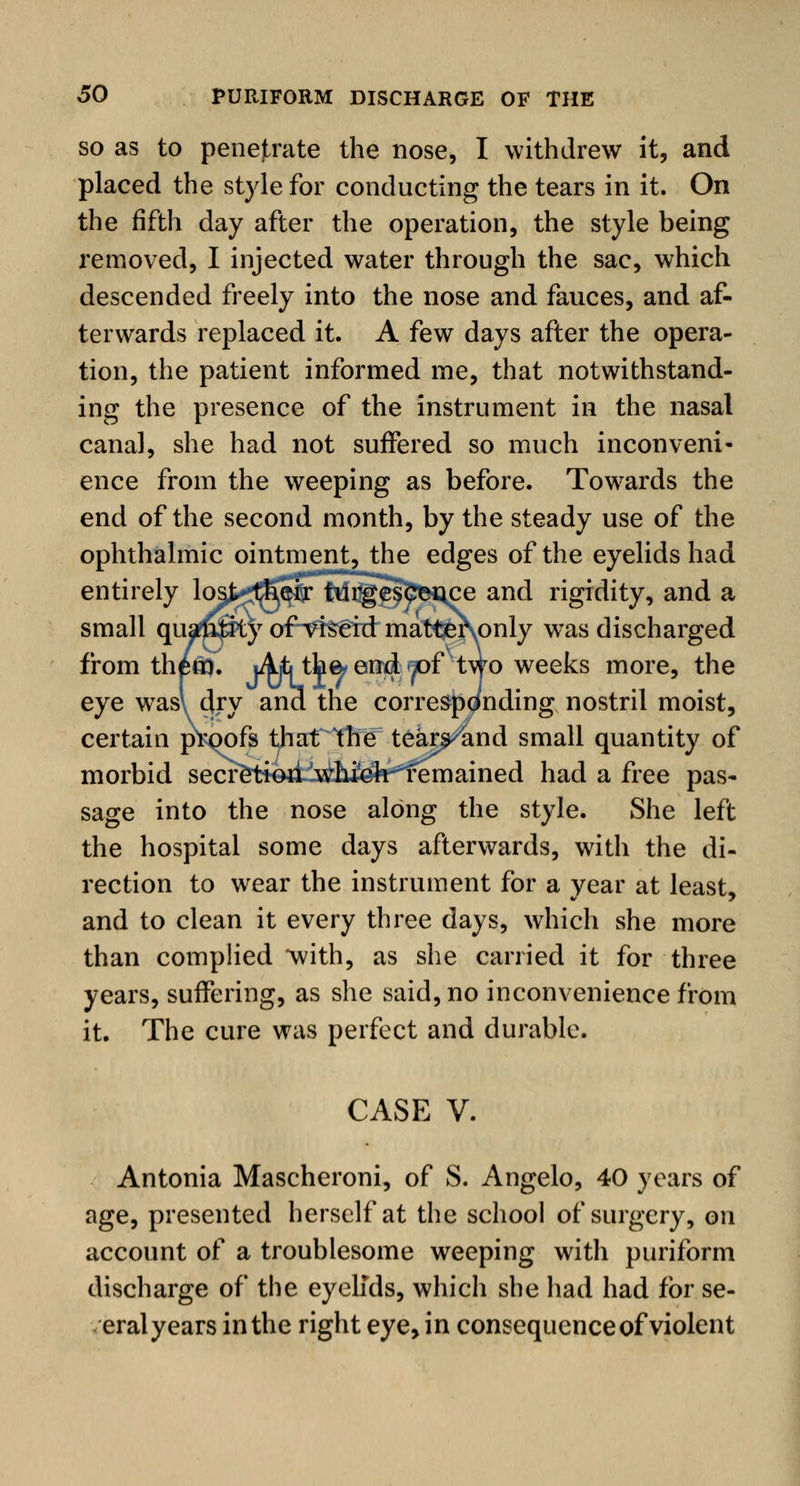 so as to penejtrate the nose, I withdrew it, and placed the style for conducting the tears in it. On the fifth day after the operation, the style being removed, I injected water through the sac, which descended freely into the nose and fauces, and af- terwards replaced it. A few days after the opera- tion, the patient informed me, that notwithstand- ing the presence of the instrument in the nasal canal, she had not suffered so much inconveni- ence from the weeping as before. Towards the end of the second month, by the steady use of the ophthalmic ointment, the edges of the eyelids had entirely lopstfaj^Migc^nce and rigidity, and a small qua$8ty of^rseiri mat^ervonly was discharged from thfern, j^^thfe end «pofv two weeks more, the eye wasl dry and the corresponding nostril moist, certain proofs that the tears^and small quantity of morbid secr$ti&&stihM*i^m2Lmed had a free pas- sage into the nose along the style. She left the hospital some days afterwards, with the di- rection to wear the instrument for a year at least, and to clean it every three days, which she more than complied with, as she carried it for three years, suffering, as she said, no inconvenience from it. The cure was perfect and durable. CASE V. Antonia Mascheroni, of S. Angelo, 40 years of age, presented herself at the school of surgery, on account of a troublesome weeping with puriform discharge of the eyelids, which she had had for se- eral years in the right eye, in consequence of violent