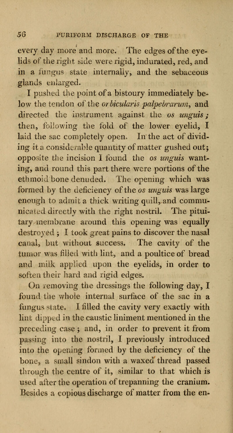 every day more and more. The edges of the eye- lids of the right side were rigid, indurated, red, and in a fungus state internally, and the sebaceous glands enlarged. I pushed the point of a bistoury immediately be- low the tendon of the orbicularis palpebrarum, and directed the instrument against the os unguis; then, following the fold of the lower eyelid, I laid the sac completely opem In the act of divid- ing it a considerable quantity of matter gushed out; opposite the incision I found the os unguis want- ing, and round this part there were portions of the ethmoid bone denuded. The opening which was formed by the deficiency of the os unguis was large enough to admit a thick writing quill,.and commu- nicated directly with the right nostril. The pitui- tary membrane around this opening was equally destroyed ; I took great pains to discover the nasal canal, but without success. The cavity of the tumor was filled with lint, and a poultice of bread and milk applied upon the eyelids, in order to soften their hard and rigid edges. On removing the dressings the following day, I found the whole internal surface of the sac in a fungus state. I filled the cavity very exactly with lint dipped in the caustic liniment mentioned in the preceding case ; and, in order to prevent it from passing into the nostril, I previously introduced into the opening formed by the deficiency of the bone, a small sindon with a waxed thread passed through the centre of it, similar to that which is used after the operation of trepanning the cranium. Besides a copious discharge of matter from the en-