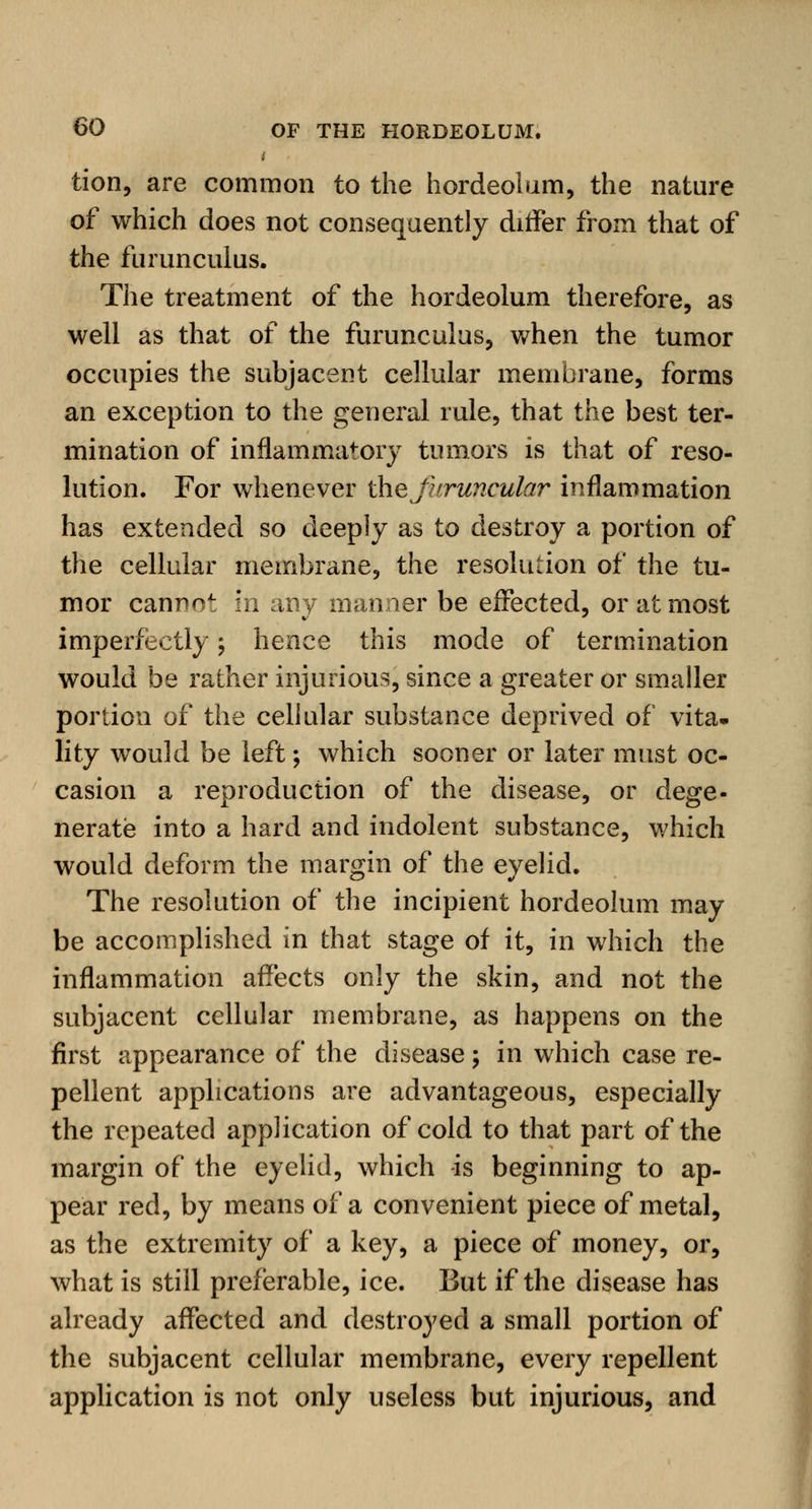t tion, are common to the hordeolum, the nature of which does not consequently differ from that of the furunculus. The treatment of the hordeolum therefore, as well as that of the furunculus, when the tumor occupies the subjacent cellular membrane, forms an exception to the general rule, that the best ter- mination of inflammatory tumors is that of reso- lution. For whenever the furuncular inflammation has extended so deeply as to destroy a portion of the cellular membrane, the resolution of the tu- mor cannot in any manner be effected, or at most imperfectly; hence this mode of termination would be rather injurious, since a greater or smaller portion of the cellular substance deprived of vita- lity would be left; which sooner or later must oc- casion a reproduction of the disease, or dege- nerate into a hard and indolent substance, which would deform the margin of the eyelid. The resolution of the incipient hordeolum may be accomplished in that stage of it, in which the inflammation affects only the skin, and not the subjacent cellular membrane, as happens on the first appearance of the disease; in which case re- pellent applications are advantageous, especially the repeated application of cold to that part of the margin of the eyelid, which -is beginning to ap- pear red, by means of a convenient piece of metal, as the extremity of a key, a piece of money, or, what is still preferable, ice. But if the disease has already affected and destroyed a small portion of the subjacent cellular membrane, every repellent application is not only useless but injurious, and
