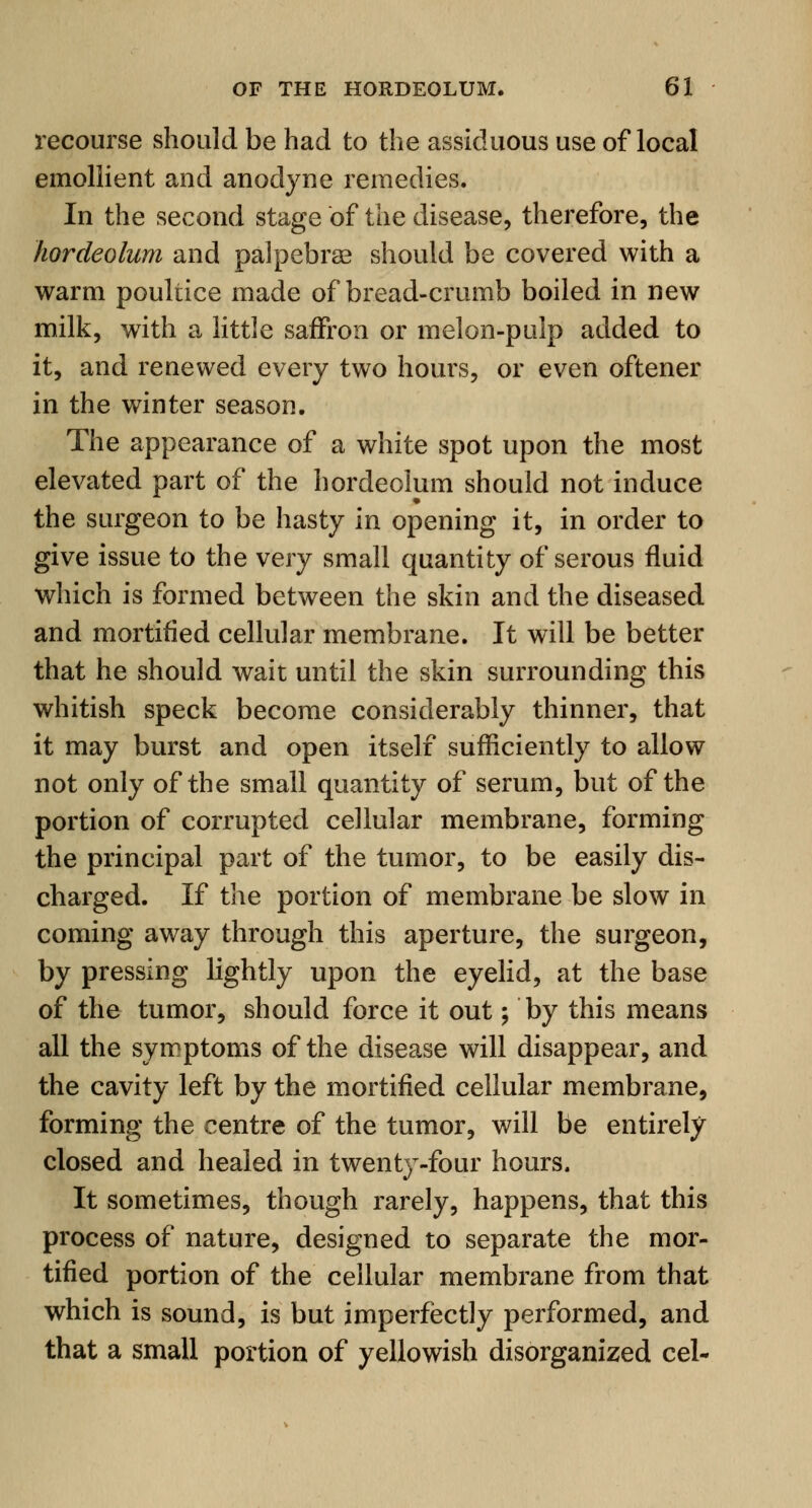 recourse should be had to the assiduous use of local emollient and anodyne remedies. In the second stage of the disease, therefore, the hordeolum and palpebrse should be covered with a warm poultice made of bread-crumb boiled in new milk, with a little saffron or melon-pulp added to it, and renewed every two hours, or even oftener in the winter season. The appearance of a white spot upon the most elevated part of the hordeolum should not induce the surgeon to be hasty in opening it, in order to give issue to the very small quantity of serous fluid which is formed between the skin and the diseased and mortified cellular membrane. It will be better that he should wait until the skin surrounding this whitish speck become considerably thinner, that it may burst and open itself sufficiently to allow not only of the small quantity of serum, but of the portion of corrupted cellular membrane, forming the principal part of the tumor, to be easily dis- charged. If the portion of membrane be slow in coming away through this aperture, the surgeon, by pressing lightly upon the eyelid, at the base of the tumor, should force it out; by this means all the symptoms of the disease will disappear, and the cavity left by the mortified cellular membrane, forming the centre of the tumor, will be entirely closed and healed in twenty-four hours. It sometimes, though rarely, happens, that this process of nature, designed to separate the mor- tified portion of the cellular membrane from that which is sound, is but imperfectly performed, and that a small portion of yellowish disorganized eel-