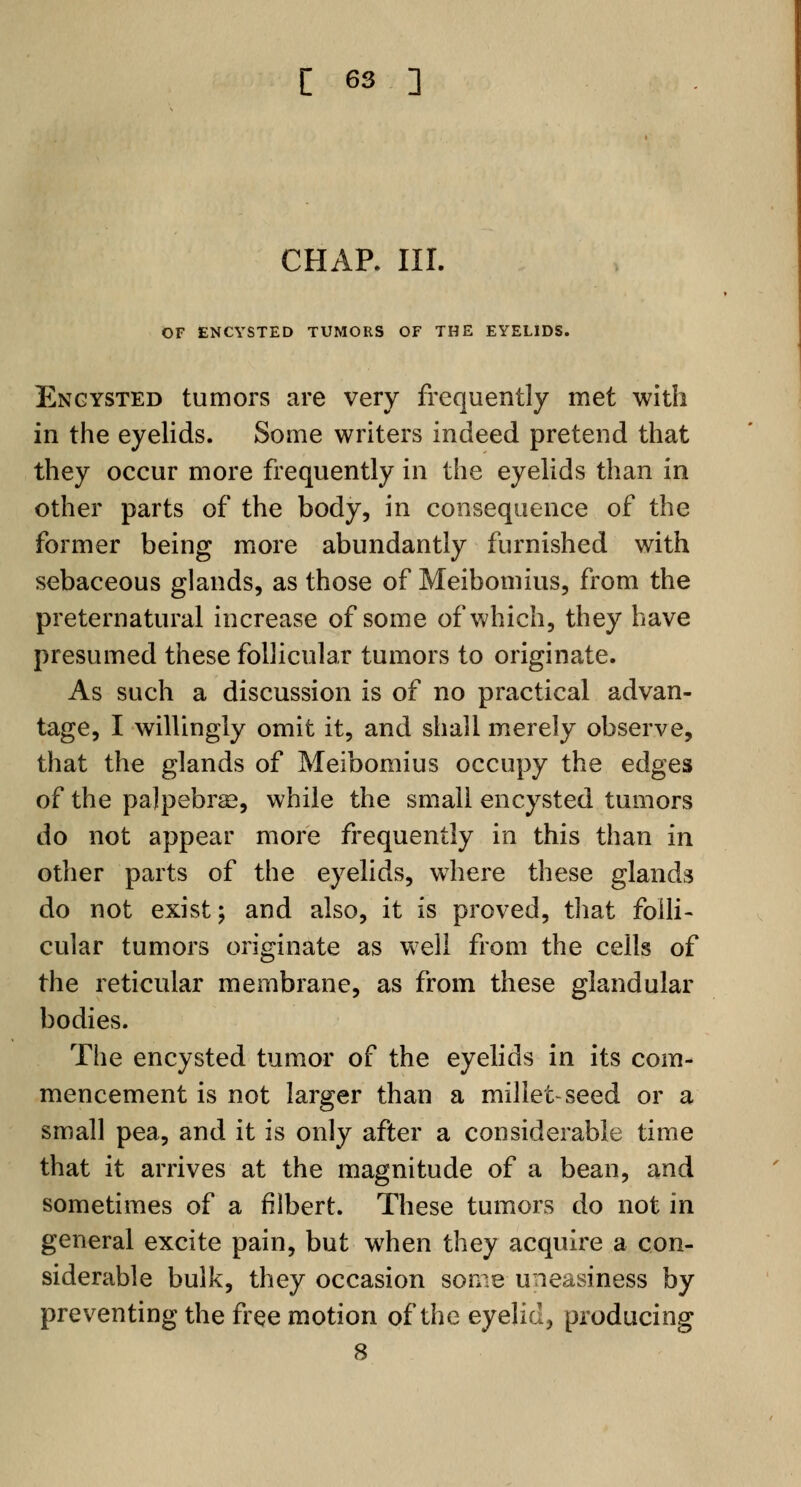 CHAP. III. OF ENCYSTED TUMORS OF THE EYELIDS. Encysted tumors are very frequently met with in the eyelids. Some writers indeed pretend that they occur more frequently in the eyelids than in other parts of the body, in consequence of the former being more abundantly furnished with sebaceous glands, as those of Meibomius, from the preternatural increase of some of which, they have presumed these follicular tumors to originate. As such a discussion is of no practical advan- tage, I willingly omit it, and shall merely observe, that the glands of Meibomius occupy the edges of the palpebral, while the small encysted tumors do not appear more frequently in this than in other parts of the eyelids, where these glands do not exist; and also, it is proved, that folli- cular tumors originate as well from the cells of the reticular membrane, as from these glandular bodies. The encysted tumor of the eyelids in its com- mencement is not larger than a millet-seed or a small pea, and it is only after a considerable time that it arrives at the magnitude of a bean, and sometimes of a filbert. These tumors do not in general excite pain, but when they acquire a con- siderable bulk, they occasion some uneasiness by preventing the free motion of the eyelid, producing 8