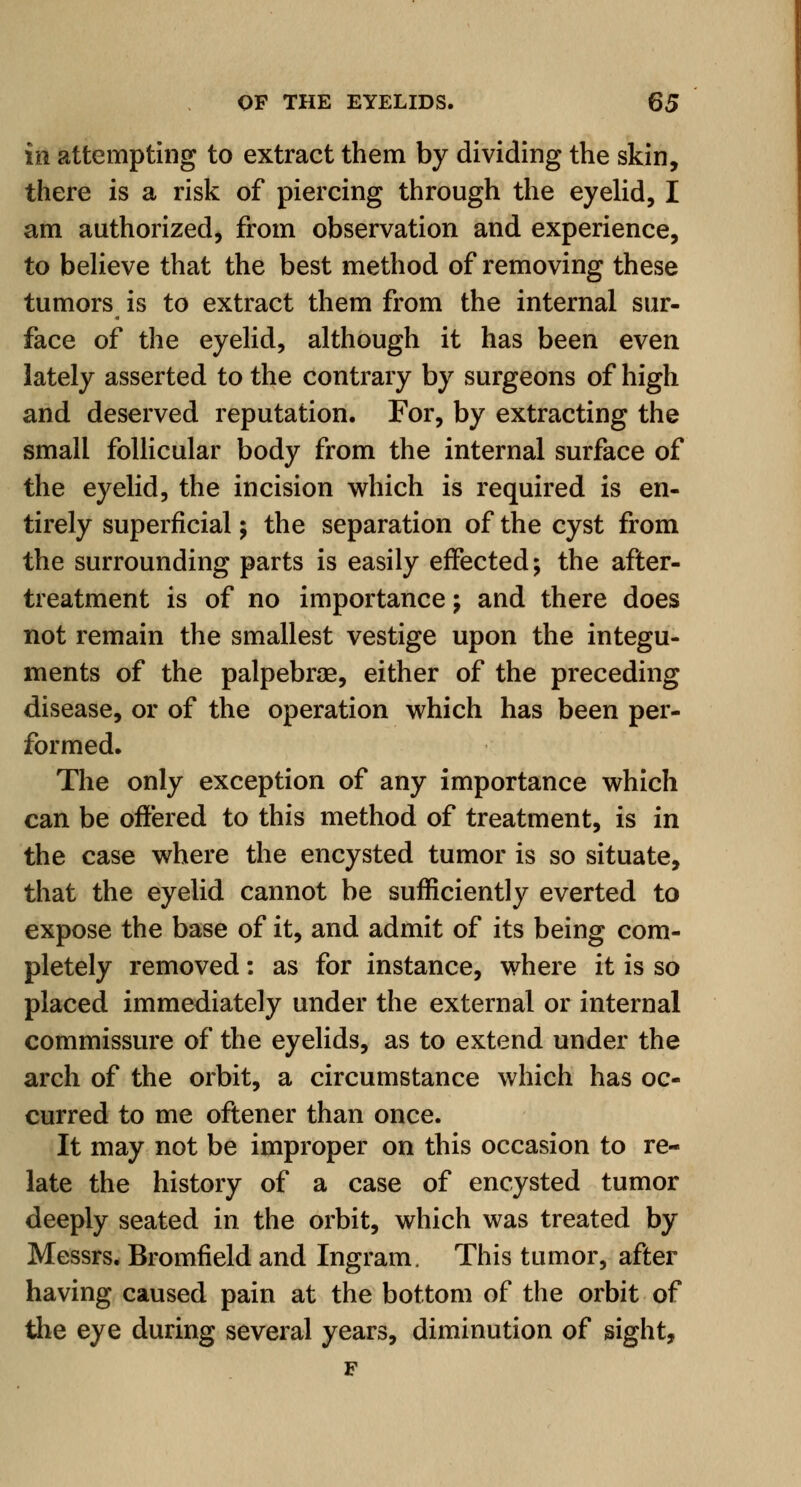 in attempting to extract them by dividing the skin, there is a risk of piercing through the eyelid, I am authorized, from observation and experience, to believe that the best method of removing these tumors is to extract them from the internal sur- face of the eyelid, although it has been even lately asserted to the contrary by surgeons of high and deserved reputation. For, by extracting the small follicular body from the internal surface of the eyelid, the incision which is required is en- tirely superficial; the separation of the cyst from the surrounding parts is easily effected; the after- treatment is of no importance; and there does not remain the smallest vestige upon the integu- ments of the palpebrae, either of the preceding disease, or of the operation which has been per- formed. The only exception of any importance which can be offered to this method of treatment, is in the case where the encysted tumor is so situate, that the eyelid cannot be sufficiently everted to expose the base of it, and admit of its being com- pletely removed: as for instance, where it is so placed immediately under the external or internal commissure of the eyelids, as to extend under the arch of the orbit, a circumstance which has oc- curred to me oftener than once. It may not be improper on this occasion to re- late the history of a case of encysted tumor deeply seated in the orbit, which was treated by Messrs. Bromfield and Ingram. This tumor, after having caused pain at the bottom of the orbit of the eye during several years, diminution of sight, F