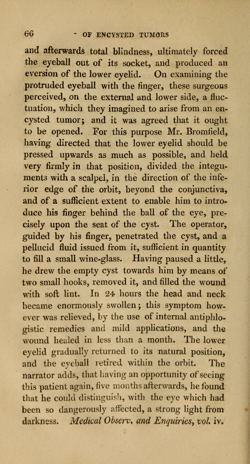 and afterwards total blindness, ultimately forced the eyeball out of its socket, and produced an eversion of the lower eyelid. On examining the protruded eyeball with the finger, these surgeons perceived, on the external and lower side, a fluc- tuation, which they imagined to arise from an en- cysted tumor; and it was agreed that it ought to be opened. For this purpose Mr. Bromfield, having directed that the lower eyelid should be pressed upwards as much as possible, and held very firmly in that position, divided the integu- ments with a scalpel, in the direction of the infe- rior edge of the orbit, beyond the conjunctiva, and of a sufficient extent to enable him to intro- duce his finger behind the ball of the eye, pre- cisely upon the seat of the cyst. The operator, guided by his finger, penetrated the cyst, and a pellucid fluid issued from it, sufficient in quantity to fill a small wine-glass. Having paused a little, he drew the empty cyst towards him by means of two small hooks, removed it, and filled the wound with soft lint. In 24 hours the head and neck became enormously swollen; this symptom how- ever was relieved, by the use of internal antiphlo- gistic remedies and mild applications, and the wound healed in less than a month. The lower eyelid gradually returned to its natural position, and the eyeball retired within the orbit. The narrator adds, that having an opportunity of seeing this patient again, five months afterwards, he found that he could distinguish, with the eye which had been so dangerously affected, a strong light from darkness. Medical Observ. and Enquiries, vol. iv.