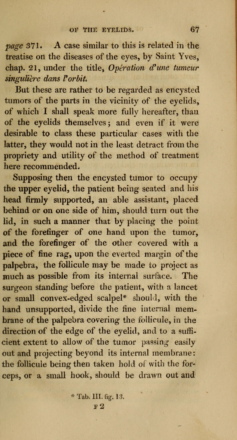 page 371. A case similar to this is related in the treatise on the diseases of the eyes, by Saint Yves, chap. 21, under the title, Operation d'une tumeur singulihre dans F orbit But these are rather to be regarded as encysted tumors of the parts in the vicinity of the eyelids, of which I shall speak more fully hereafter, than of the eyelids themselves; and even if it were desirable to class these particular cases with the latter, they would not in the least detract from the propriety and utility of the method of treatment here recommended. Supposing then the encysted tumor to occupy the upper eyelid, the patient being seated and his head firmly supported, an able assistant, placed behind or on one side of him, should turn out the lid, in such a manner that by placing the point of the forefinger of one hand upon the tumor, and the forefinger of the other covered with a piece of fine rag, upon the everted margin of the palpebra, the follicule may be made to project as much as possible from its internal surface. The surgeon standing before the patient, with a lancet or small convex-edged scalpel* should, with the hand unsupported, divide the fine internal mem- brane of the palpebra covering the follicule, in the direction of the edge of the eyelid, and to a suffi- cient extent to allow of the tumor passing easily out and projecting beyond its internal membrane: the follicule being then taken hold of with the for- ceps, or a small hook, should be drawn out and * Tab. III. fig. 13. F2
