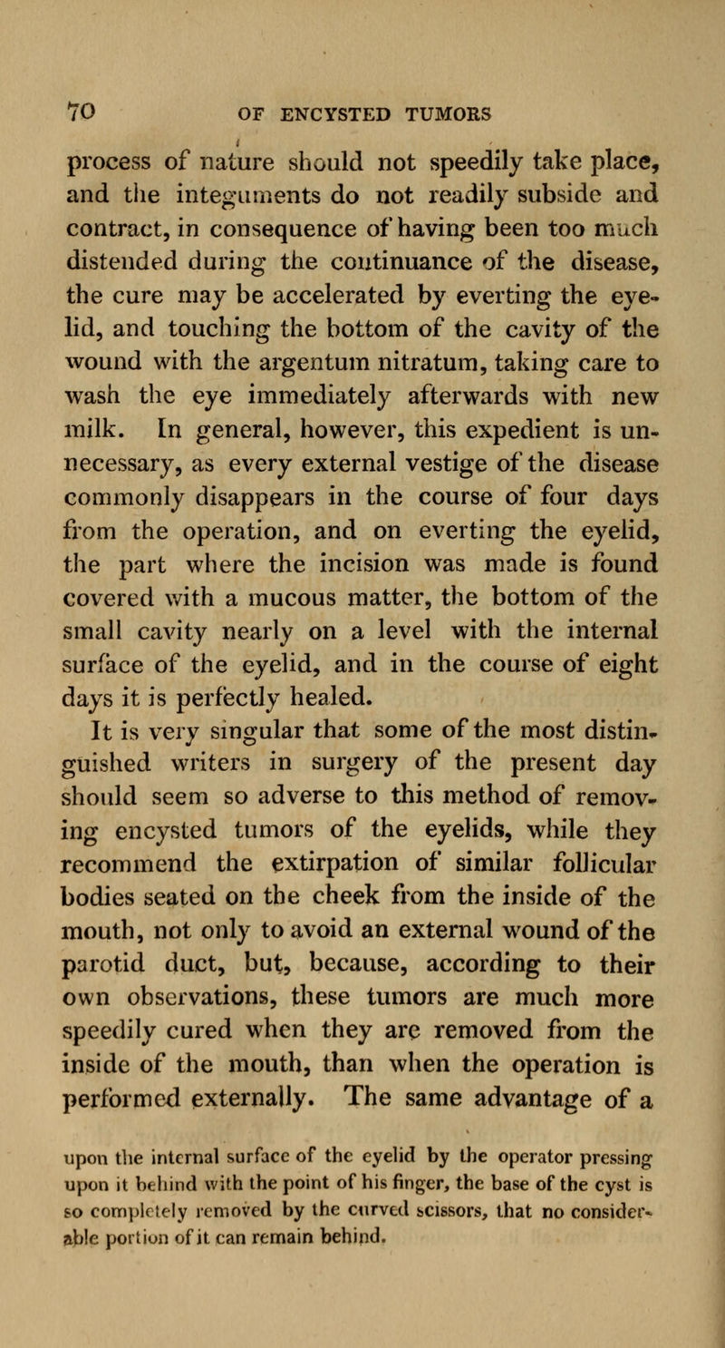 i process of nature should not speedily take place, and the integuments do not readily subside and contract, in consequence of having been too much distended during the continuance of the disease, the cure may be accelerated by everting the eye- lid, and touching the bottom of the cavity of the wound with the argentum nitratum, taking care to wash the eye immediately afterwards with new milk. In general, however, this expedient is un- necessary, as every external vestige of the disease commonly disappears in the course of four days from the operation, and on everting the eyelid, the part where the incision was made is found covered with a mucous matter, the bottom of the small cavity nearly on a level with the internal surface of the eyelid, and in the course of eight days it is perfectly healed. It is very singular that some of the most distin- guished writers in surgery of the present day should seem so adverse to this method of remov- ing encysted tumors of the eyelids, while they recommend the extirpation of similar follicular bodies seated on the cheek from the inside of the mouth, not only to avoid an external wound of the parotid duct, but, because, according to their own observations, these tumors are much more speedily cured when they are removed from the inside of the mouth, than when the operation is performed externally. The same advantage of a upon the internal surface of the eyelid by the operator pressing upon it behind with the point of his finger, the base of the cyst is so completely removed by the curved scissors, that no consider* able portion of it can remain behind.