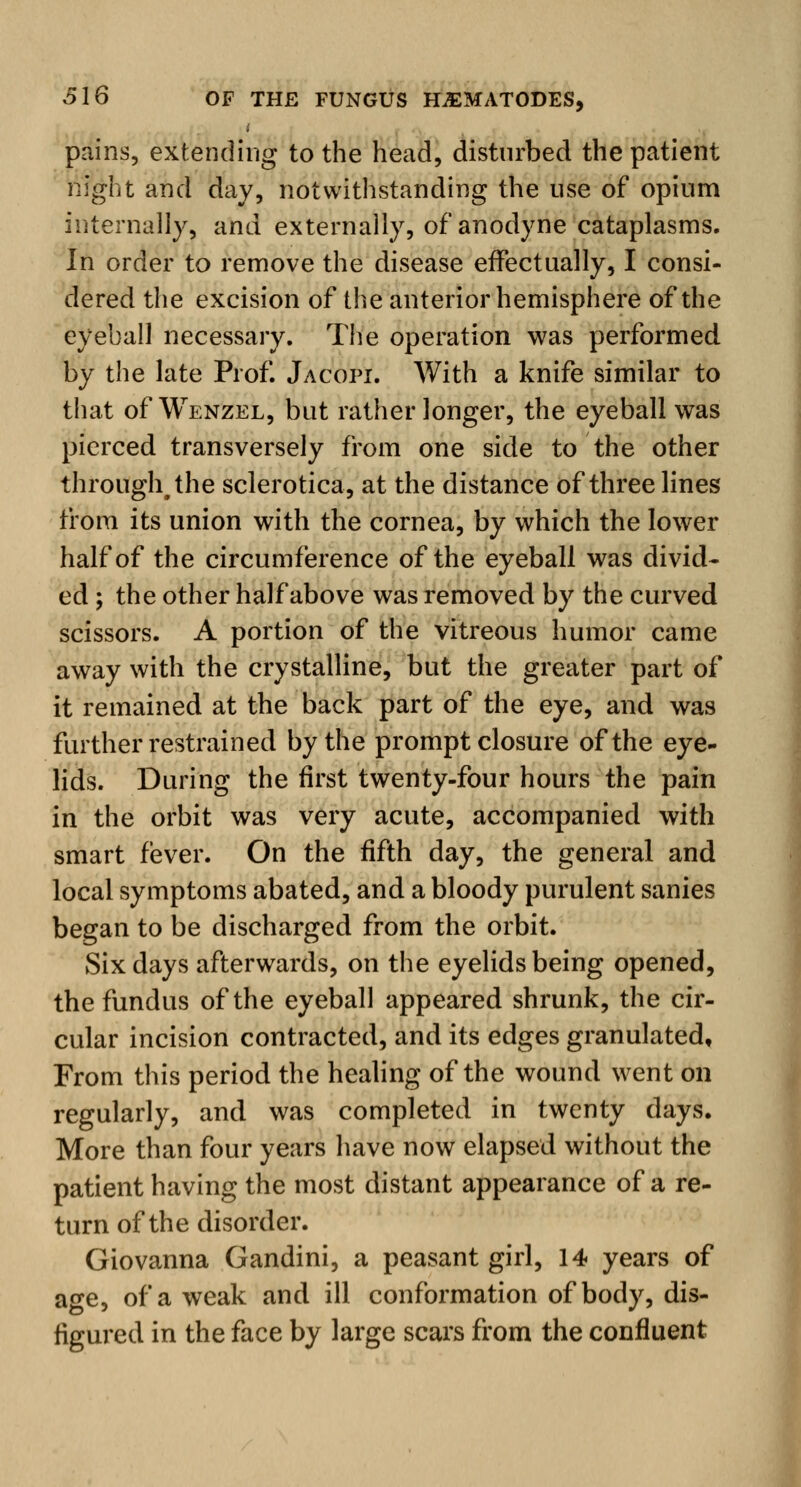 t pains, extending to the head, disturbed the patient night and day, notwithstanding the use of opium internally, and externally, of anodyne cataplasms. In order to remove the disease effectually, I consi- dered the excision of the anterior hemisphere of the eyeball necessary. The operation was performed by the late Prof. Jacopi. With a knife similar to that of Wenzel, but rather longer, the eyeball was pierced transversely from one side to the other through, the sclerotica, at the distance of three lines from its union with the cornea, by which the lower half of the circumference of the eyeball was divid- ed ; the other half above was removed by the curved scissors. A portion of the vitreous humor came away with the crystalline, but the greater part of it remained at the back part of the eye, and was further restrained by the prompt closure of the eye- lids. During the first twenty-four hours the pain in the orbit was very acute, accompanied with smart fever. On the fifth day, the general and local symptoms abated, and a bloody purulent sanies began to be discharged from the orbit. Six days afterwards, on the eyelids being opened, the fundus of the eyeball appeared shrunk, the cir- cular incision contracted, and its edges granulated. From this period the healing of the wound went on regularly, and was completed in twenty days. More than four years have now elapsed without the patient having the most distant appearance of a re- turn of the disorder. Giovanna Gandini, a peasant girl, 14 years of age, of a weak and ill conformation of body, dis- figured in the face by large scars from the confluent