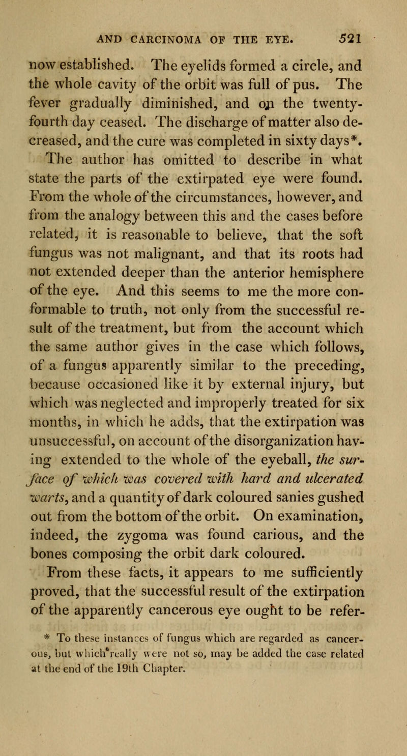 now established. The eyelids formed a circle, and the whole cavity of the orbit was full of pus. The fever gradually diminished, and oji the twenty- fourth day ceased. The discharge of matter also de- creased, and the cure was completed in sixty days*. The author has omitted to describe in what state the parts of the extirpated eye were found. From the whole of the circumstances, however, and from the analogy between this and the cases before related, it is reasonable to believe, that the soft fungus was not malignant, and that its roots had not extended deeper than the anterior hemisphere of the eye. And this seems to me the more con- formable to truth, not only from the successful re- sult of the treatment, but from the account which the same author gives in the case which follows, of a fungus apparently similar to the preceding, because occasioned like it by external injury, but which was neglected and improperly treated for six months, in which he adds, that the extirpation was unsuccessful, on account of the disorganization hav- ing extended to the whole of the eyeball, the sur- face of which was covered with hard and ulcerated warts, and a quantity of dark coloured sanies gushed out from the bottom of the orbit. On examination, indeed, the zygoma was found carious, and the bones composing the orbit dark coloured. From these facts, it appears to me sufficiently proved, that the successful result of the extirpation of the apparently cancerous eye ought to be refer- * To these instances of fungus which are regarded as cancer- ous, but whichVealiy were not so, may be added the case related at the end of the 19th Chapter.