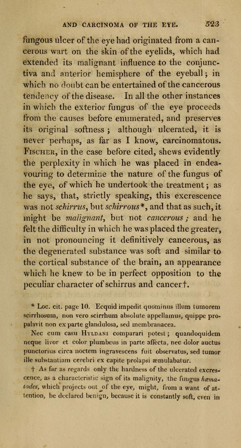 fungous ulcer of the eye had originated from a can- cerous wart on the skin of the eyelids, which had extended its malignant influence to the conjunc- tiva and anterior hemisphere of the eyeball; in which no ^]oubt can be entertained of the cancerous tendency of the disease. In all the other instances in which the exterior fungus of the eye proceeds from the causes before enumerated, and preserves its original softness ; although ulcerated, it is never perhaps, as far as I know, carcinomatous. Fischer, in the case before cited, shews evidently the perplexity in which he was placed in endea- vouring to determine the nature of the fungus of the eye, of which he undertook the treatment; as he says, that, strictly speaking, this excrescence was not schirrus, but schirrous*, and that as such, it might be malignant, but not cancerous; and he felt the difficulty in which he was placed the greater, in not pronouncing it definitively cancerous, as the degenerated substance was soft and similar to the cortical substance of the brain, an appearance which he knew to be in perfect opposition to the peculiar character of schirrus and cancer t. * Loc. cit. page 10. Ecquid impedit quominus ilium tumorem scirrhosurn, non vero scirrhum absolute appellamus, quippe pro- palavit non ex parte glandulosa, sed membranacea. Nee cum casu Hyldani comparari potest; quandoquidem neque livor et color plumbeus in parte aflfecta, nee dolor auctus punctorius circa noctem ingravescens fuit observatus, sed tumor ille substantiam cerebri ex capite prolapsi aemulabatur. f As far as regards only the hardness of the ulcerated excres- cence, as a characteristic sign of its malignity, the fungus hcema- todes, which projects out jsf the eye, might, from a want of at- tention, be declared benign, because it is constantly soft, even in
