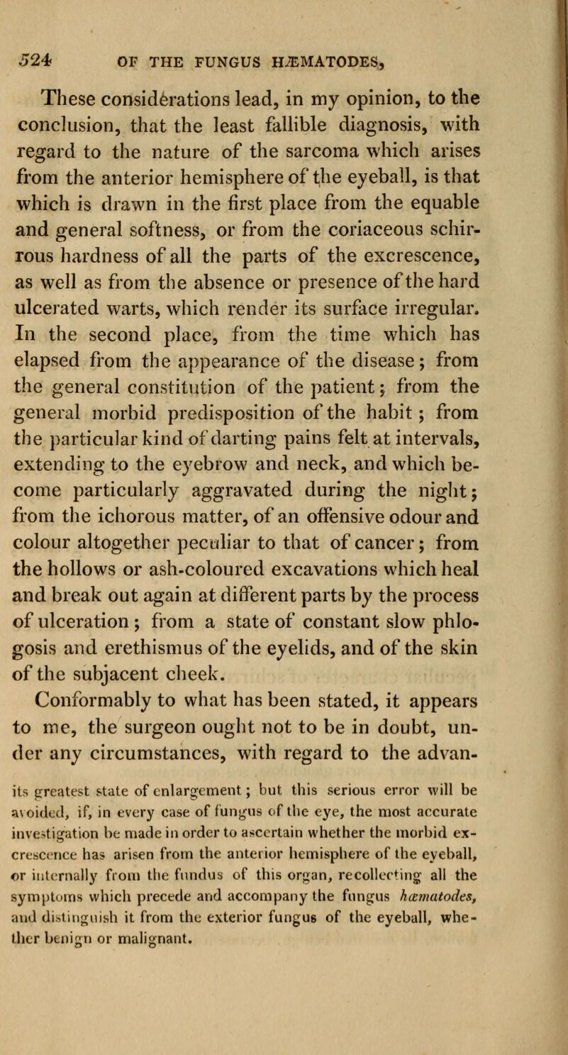 These considerations lead, in my opinion, to the conclusion, that the least fallible diagnosis, with regard to the nature of the sarcoma which arises from the anterior hemisphere of the eyeball, is that which is drawn in the first place from the equable and general softness, or from the coriaceous schir- rous hardness of all the parts of the excrescence, as well as from the absence or presence of the hard ulcerated warts, which render its surface irregular. In the second place, from the time which has elapsed from the appearance of the disease; from the general constitution of the patient; from the general morbid predisposition of the habit; from the particular kind of darting pains felt at intervals, extending to the eyebrow and neck, and which be- come particularly aggravated during the night; from the ichorous matter, of an offensive odour and colour altogether peculiar to that of cancer; from the hollows or ash-coloured excavations which heal and break out again at different parts by the process of ulceration ; from a state of constant slow phlo- gosis and erethismus of the eyelids, and of the skin of the subjacent cheek. Conformably to what has been stated, it appears to me, the surgeon ought not to be in doubt, un- der any circumstances, with regard to the advan- its greatest state of enlargement; but this serious error will be avoided* if, in every case of fungus of the eye, the most accurate investigation be made in order to ascertain whether the morbid ex- crescence has arisen from the anterior hemisphere of the eyeball, or internally from the fundus of this organ, recollecting all the symptoms which precede and accompany the fungus hamatodes, and distinguish it from the exterior fungus of the eyeball, whe- ther benign or malignant.