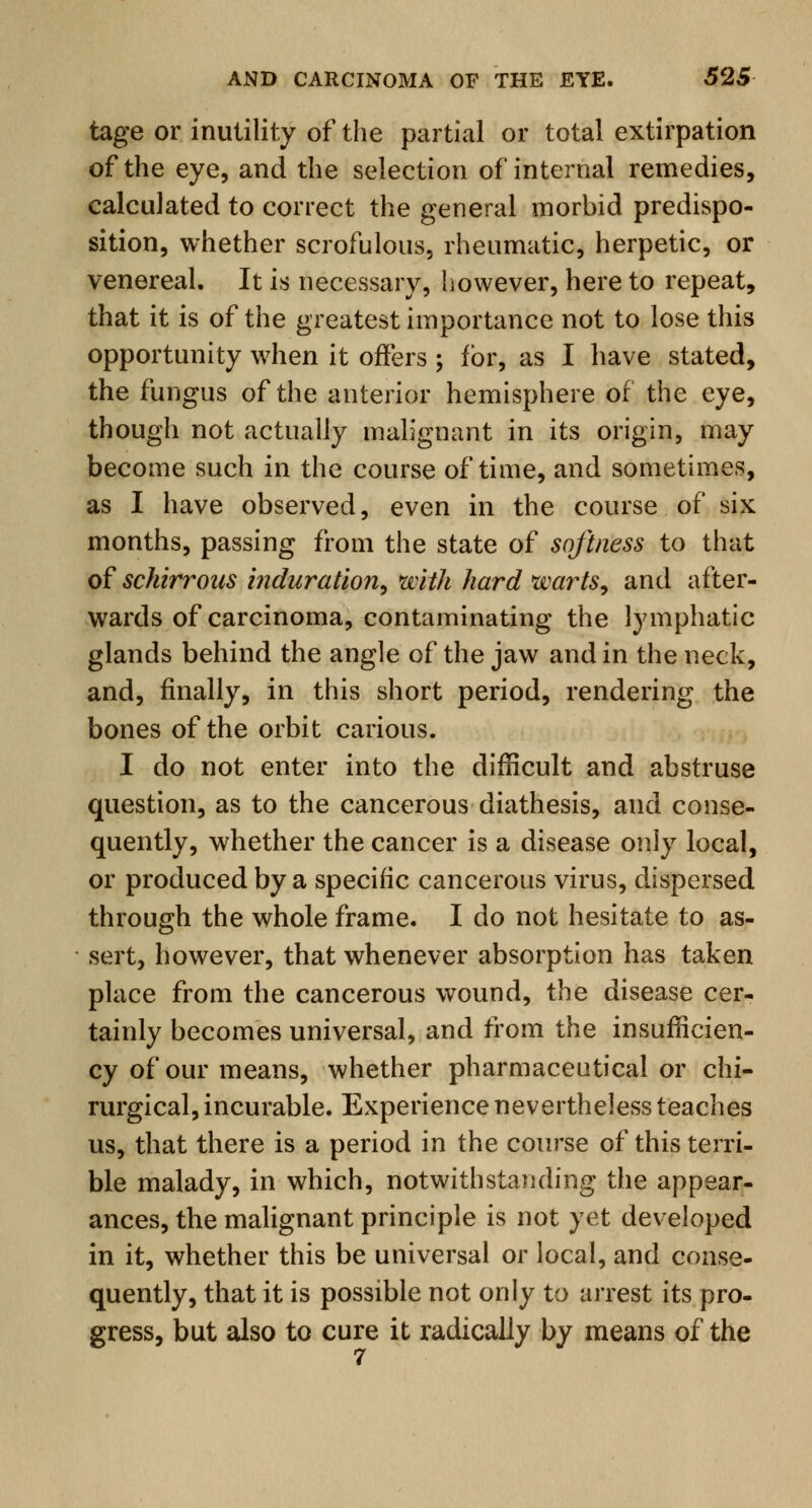 tage or inutility of the partial or total extirpation of the eye, and the selection of internal remedies, calculated to correct the general morbid predispo- sition, whether scrofulous, rheumatic, herpetic, or venereal. It is necessary, however, here to repeat, that it is of the greatest importance not to lose this opportunity when it offers ; for, as I have stated, the fungus of the anterior hemisphere of the eye, though not actually malignant in its origin, may become such in the course of time, and sometimes, as I have observed, even in the course of six months, passing from the state of softness to that of schirrous induration, with hard warts, and after- wards of carcinoma, contaminating the lymphatic glands behind the angle of the jaw and in the neck, and, finally, in this short period, rendering the bones of the orbit carious. I do not enter into the difficult and abstruse question, as to the cancerous diathesis, and conse- quently, whether the cancer is a disease only local, or produced by a specific cancerous virus, dispersed through the whole frame. I do not hesitate to as- sert, however, that whenever absorption has taken place from the cancerous wound, the disease cer- tainly becomes universal, and from the insufficien- cy of our means, whether pharmaceutical or chi- rurgical, incurable. Experience nevertheless teaches us, that there is a period in the course of this terri- ble malady, in which, notwithstanding the appear- ances, the malignant principle is not yet developed in it, whether this be universal or local, and conse- quently, that it is possible not only to arrest its pro- gress, but also to cure it radically by means of the