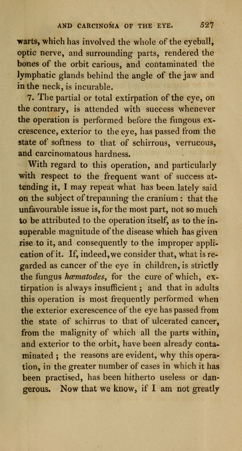 warts, which has involved the whole of the eyeball, optic nerve, and surrounding parts, rendered the bones of the orbit carious, and contaminated the lymphatic glands behind the angle of the jaw and in the neck, is incurable. 7. The partial or total extirpation of the eye, on the contrary, is attended with success whenever the operation is performed before the fungous ex- crescence, exterior to the eye, has passed from the state of softness to that of schirrous, verrucous, and carcinomatous hardness. With regard to this operation, and particularly with respect to the frequent want of success at- tending it, I may repeat what has been lately said on the subject of trepanning the cranium : that the unfavourable issue is, for the most part, not so much to be attributed to the operation itself, as to the in- superable magnitude of the disease which has given rise to it, and consequently to the improper appli- cation of it. If, indeed, we consider that, what is re- garded as cancer of the eye in children, is strictly the fungus hcematodes, for the cure of which, ex- tirpation is always insufficient; and that in adults this operation is most frequently performed when the exterior excrescence of the eye has passed from the state of schirrus to that of ulcerated cancer, from the malignity of which all the parts within, and exterior to the orbit, have been already conta- minated ; the reasons are evident, why this opera- tion, in the greater number of cases in which it has been practised, has been hitherto useless or dan- gerous. Now that we know, if I am not greatly