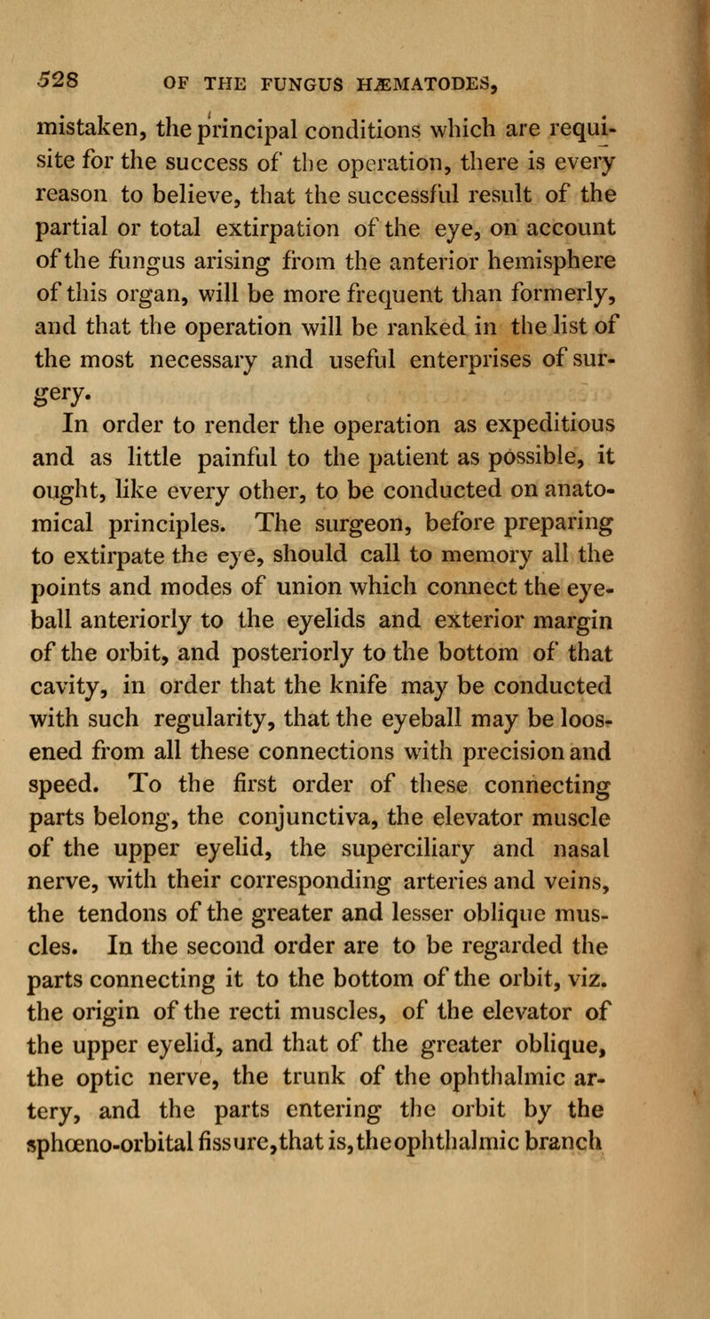 mistaken, the principal conditions which are requi- site for the success of the operation, there is every reason to believe, that the successful result of the partial or total extirpation of the eye, on account of the fungus arising from the anterior hemisphere of this organ, will be more frequent than formerly, and that the operation will be ranked in the list of the most necessary and useful enterprises of sur- gery. In order to render the operation as expeditious and as little painful to the patient as possible, it ought, like every other, to be conducted on anato- mical principles. The surgeon, before preparing to extirpate the eye, should call to memory all the points and modes of union which connect the eye- ball anteriorly to the eyelids and exterior margin of the orbit, and posteriorly to the bottom of that cavity, in order that the knife may be conducted with such regularity, that the eyeball may be loos- ened from all these connections with precision and speed. To the first order of these connecting parts belong, the conjunctiva, the elevator muscle of the upper eyelid, the superciliary and nasal nerve, with their corresponding arteries and veins, the tendons of the greater and lesser oblique mus- cles. In the second order are to be regarded the parts connecting it to the bottom of the orbit, viz. the origin of the recti muscles, of the elevator of the upper eyelid, and that of the greater oblique, the optic nerve, the trunk of the ophthalmic ar- tery, and the parts entering the orbit by the sphoeno-orbital fissure,that is, the ophthalmic branch