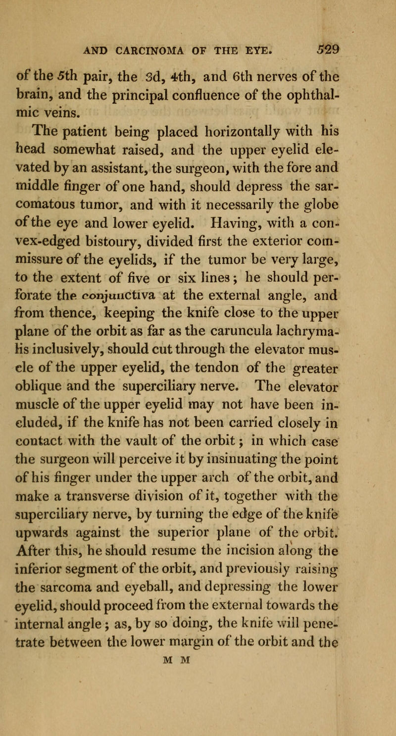 of the 5th pair, the 3d, 4th, and 6th nerves of the brain, and the principal confluence of the ophthal- mic veins. The patient being placed horizontally with his head somewhat raised, and the upper eyelid ele- vated by an assistant, the surgeon, with the fore and middle finger of one hand, should depress the sar- comatous tumor, and with it necessarily the globe of the eye and lower eyelid. Having, with a con- vex-edged bistoury, divided first the exterior com- missure of the eyelids, if the tumor be very large, to the extent of five or six lines; he should per- forate the conjunctiva at the external angle, and from thence, keeping the knife close to the upper plane of the orbit as far as the caruncula lachryma- Ks inclusively, should cut through the elevator mus- cle of the upper eyelid, the tendon of the greater oblique and the superciliary nerve. The elevator muscle of the upper eyelid may not have been in- eluded, if the knife has not been carried closely in contact with the vault of the orbit; in which case the surgeon will perceive it by insinuating the point of his finger under the upper arch of the orbit, and make a transverse division of it, together with the superciliary nerve, by turning the edge of the knife upwards against the superior plane of the orbit. After this, he should resume the incision along the inferior segment of the orbit, and previously raising the sarcoma and eyeball, and depressing the lower eyelid, should proceed from the external towards the internal angle; as, by so doing, the knife will pene- trate between the lower margin of the orbit and the