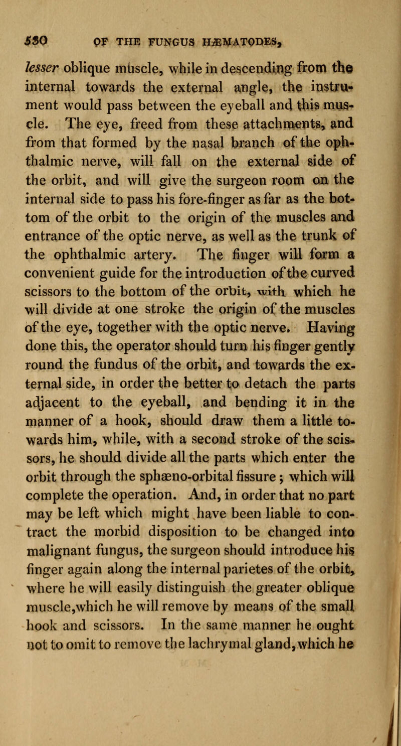 lesser oblique muscle, while in descending from the internal towards the external angle, the instru- ment would pass between the eyeball and this mus- cle. The eye, freed from these attachments, and from that formed by the nasal branch of the oph- thalmic nerve, will fall on the external side of the orbit, and will give the surgeon room on the internal side to pass his fore-finger as far as the bot- tom of the orbit to the origin of the muscles and entrance of the optic nerve, as well as the trunk of the ophthalmic artery. The finger will form a convenient guide for the introduction of the curved scissors to the bottom of the orbit, with which he will divide at one stroke the origin of the muscles of the eye, together with the optic nerve. Having done this, the operator should turn his finger gently round the fundus of the orbit, and towards the ex- ternal side, in order the better to detach the parts adjacent to the eyeball, and bending it in the manner of a hook, should draw them a little to- wards him, while, with a second stroke of the scis- sors, he should divide all the parts which enter the orbit through the sphaeno-orbital fissure ; which will complete the operation. And, in order that no part may be left which might have been liable to con- tract the morbid disposition to be changed into malignant fungus, the surgeon should introduce his finger again along the internal parietes of the orbit, where he will easily distinguish the greater oblique muscle,which he will remove by means of the small hook and scissors. In the same manner he ought not to omit to remove the lachrymal gland, which he