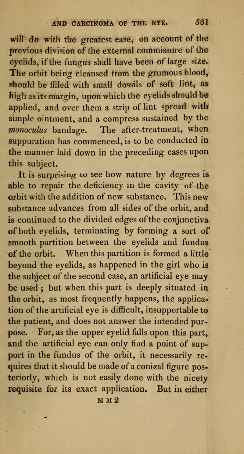 will do with the greatest ease, on account of the previous division of the external commissure of the eyelids, if the fungus shall have been of large size. The orbit being cleansed from the grumous blood, should be filled with small dossils of soft lint, as high as its margin, upon which the eyelids should be applied, and over them a strip of lint spread with simple ointment, and a compress sustained by the monoculus bandage. The after-treatment, when suppuration has commenced, is to be conducted in the manner laid down in the preceding cases upon this subject. It is surprising to see how nature by degrees is able to repair the deficiency in the cavity of the orbit with the addition of new substance. This new substance advances from all sides of the orbit, and is continued to the divided edges of the conjunctiva of both eyelids, terminating by forming a sort of smooth partition between the eyelids and fundus of the orbit. When this partition is formed a little beyond the eyelids, as happened in the girl who is the subject of the second case, an artificial eye may be used ; but when this part is deeply situated in the orbit, as most frequently happens, the applica- tion of the artificial eye is difficult, insupportable to the patient, and does not answer the intended pur- pose. For, as the upper eyelid falls upon this part, and the artificial eye can only find a point of sup- port in the fundus of the orbit, it necessarily re- quires that it should be made of a conical figure pos- teriorly, which is not easily done with the nicety requisite for its exact application. But in either