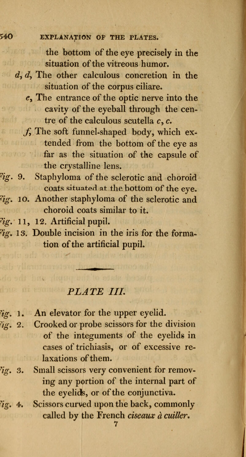 the bottom of the eye precisely in the situation of the vitreous humor. d, d, The other calculous concretion in the situation of the corpus ciliare. ey The entrance of the optic nerve into the cavity of the eyeball through the cen- tre of the calculous scutella c, c. f, The soft funnel-shaped body, which ex- tended from the bottom of the eye as far as the situation of the capsule of the crystalline lens. 9. Staphyloma of the sclerotic and choroid coats situated at the bottom of the eye. 10. Another staphyloma of the sclerotic and choroid coats similar to it. 11. 12. Artificial pupil. 13. Double incision in the iris for the forma- tion of the artificial pupil. PLATE III. Hg. 1. An elevator for the upper eyelid. rig. 2. Crooked or probe scissors for the division of the integuments of the eyelids in cases of trichiasis, or of excessive re- laxations of them. ?ig. 3. Small scissors very convenient for remov- ing any portion of the internal part of the eyelids, or of the conjunctiva. ?ig. 4. Scissors curved upon the back, commonly called by the French ciseaux a cuiller.