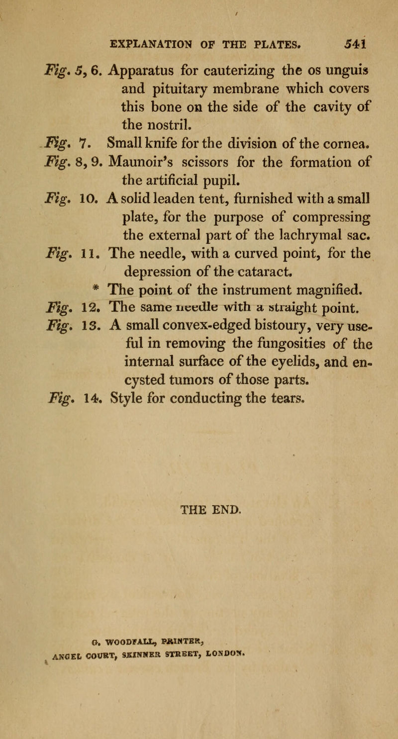 Fig. 5, 6. Apparatus for cauterizing the os unguis and pituitary membrane which covers this bone on the side of the cavity of the nostril. Fig. 7. Small knife for the division of the cornea. Fig. 8, 9. Maunoir's scissors for the formation of the artificial pupil. Fig. 10. A solid leaden tent, furnished with a small plate, for the purpose of compressing the external part of the lachrymal sac. Fig. 11. The needle, with a curved point, for the depression of the cataract. * The point of the instrument magnified. Fig. 12. The same needle with a straight point. Fig. IS. A small convex-edged bistoury, very use- ful in removing the fungosities of the internal surface of the eyelids, and en- cysted tumors of those parts. Fig. 14. Style for conducting the tears. THE END, G. WOODFALL, PAINTER., ANGEL COURT, SKINNER STREET, LONDON.