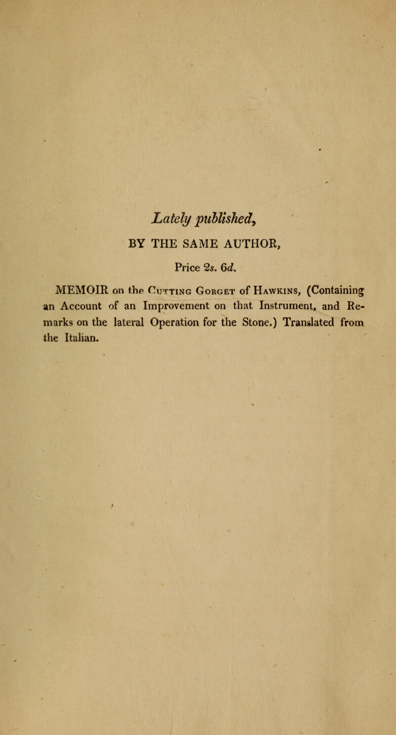 Lately published, BY THE SAME AUTHOR, Price 2s. 6d. MEMOIR on the Cutting Gorget of Hawkins, (Containing an Account of an Improvement on that Instrument, and Re- marks on the lateral Operation for the Stone.) Translated from the Italian.