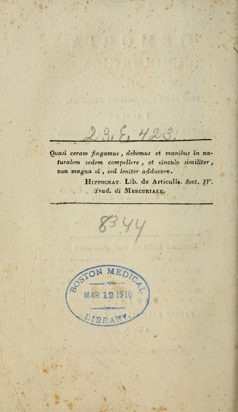 \ _. * _ Quasi ceram Jingamus , debemus et manibus in na~ turalem sedem compellere , et v'inculo similiter, non magna vi , sed leniter adducere. Hippocrat. Lib. de Articuììs. Sect. XV. „ Trad, di Mercuriale,