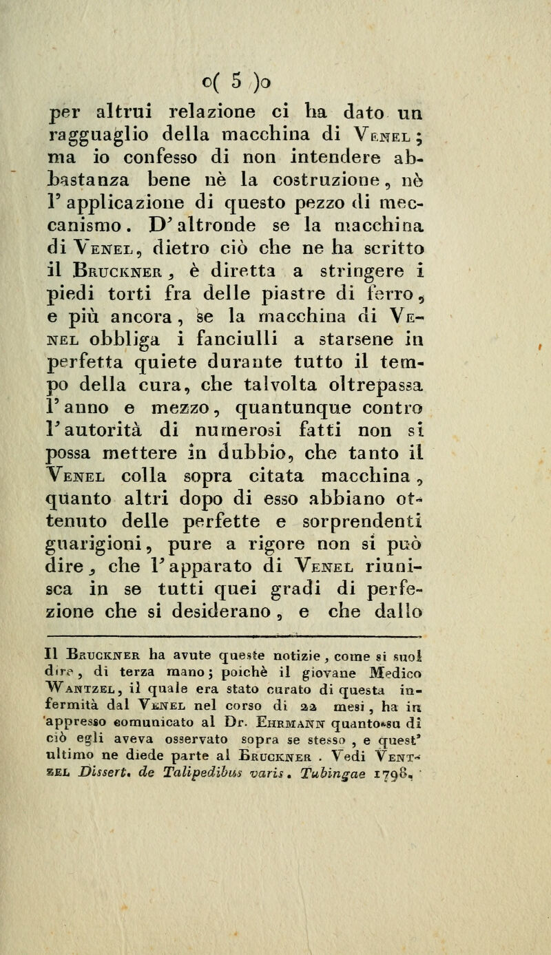 per altrui relazione ci ha dato un ragguaglio della macchina di V&mel ; ma io confesso di non intendere ab- bastanza bene né la costruzione, né V applicazione di questo pezzo di mec- canismo. D'altronde se la macchina di Venel, dietro ciò che ne ha scritto il Bruckner , è diretta a stringere i piedi torti fra delle piastre di ferro $ e più ancora, se la macchina di Ve- nel obbliga i fanciulli a starsene in perfetta quiete durante tutto il tem- po della cura, che talvolta oltrepassa Fanno e mezzo, quantunque contro r autorità di numerosi fatti non si possa mettere in dubbio, che tanto il Venel colla sopra citata macchina 9 quanto altri dopo di esso abbiano ot«* tenuto delle perfette e sorprendenti guarigioni, pure a rigore non si può dire s che V apparato di Venel riuni- sca in se tutti quei gradi di perfe- zione che si desiderano, e che dallo Il BfiucKNER ha avute queste notizie, come si suol dire, di terza mano; poiché il giovane Medico Wantzel, il quale era stato curato di questa in- fermità dal Venel nel corso di aa mesi, ha in appresso comunicato al Dr. Ehrmann quanto*su di ciò egli aveva osservato sopra se stesso , e quest* ultimo ne diede parte al Erugkner . Tedi Vent- zel Disserta de Talipedibm varis. Tubingae 179S, '