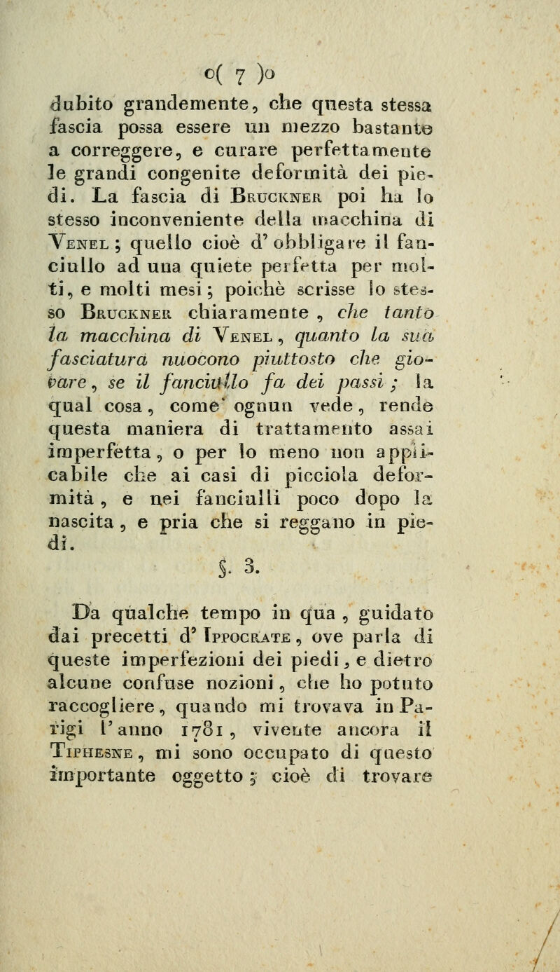 dubito grandemente, che questa stessa fascia possa essere un mezzo bastante a correggere, e curare perfettamente le grandi congenite deformità dei pie- di. La fascia di Bruckner poi ha Io stesso inconveniente della macchina di Venel; quello cioè d'obbligare il fan- ciullo ad una quiete perfetta per mol- ti, e molti mesi; poiché scrisse Io stes- so Bruckner chiaramente , che tanto la macchina di Venel , quanto la sua fasciatura nuocono piuttosto che gio- vare , se il fanciullo fa dei passi ; 1 a qual cosa , come* ognun vede, rende questa maniera di trattamento assai imperfetta, o per lo meno non appli- cabile che ai casi di picciola defor- mità , e nei fanciulli poco dopo la nascita , e pria che si reggano in pie- di. I 3. Da qualche tempo in qua, guidato dai precetti d' Ippocrate , ove parla di queste imperfezioni dei piedi 3 e dietro alcune confuse nozioni, che ho potuto raccogliere, quando mi trovava in Pa- rigi l'anno 1781 , vivente ancora il Tiphesne, mi sono occupato di questo importante oggetto | cioè di trovare