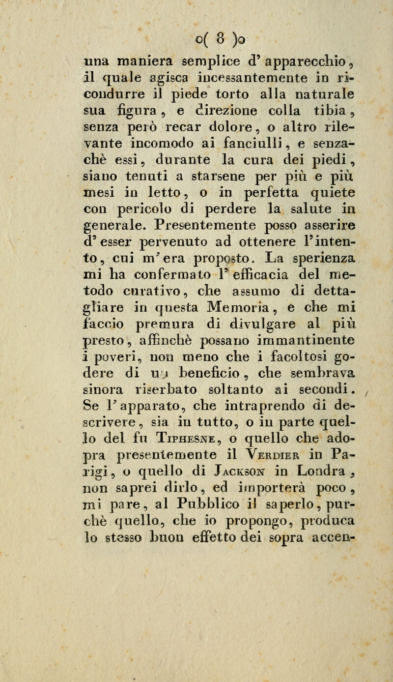 una maniera semplice d'apparecchio, il quale agisca incessantemente in ri- condurre il piede torto alla naturale sua figura 9 e direzione colla tibia, senza però recar dolore , o altro rile- vante incomodo ai fanciulli, e senza- chè essi 5 durante la cura dei piedi, siano tenuti a starsene per più e più mesi in letto, o in perfetta quiete con pericolo di perdere la salute in generale. Presentemente posso asserire d'esser pervenuto ad ottenere l'inten- to, cui m'era proposto. La sperienza mi ha confermato 1' efficacia del me- todo curativo, che assumo di detta- gliare in questa Memoria, e che mi faccio premura di divulgare al più presto, affinchè possano immantinente i poveri, non meno che i facoltosi go- dere di u j beneficio , che sembrava sinora riserbato soltanto ai secondi. Se F apparato, che intraprendo di de- scrivere, sia in tutto, o in parte quel- lo del fu Tiphesne, o quello che ado- pra presentemente il Verdier in Pa- rigi, o quello di Jackson in Londra ^ non saprei dirlo, ed importerà poco, mi pare, al Pubblico il saperlo, pur- ché quello, che io propongo, produca lo stesso buon effetto dei sopra accen-