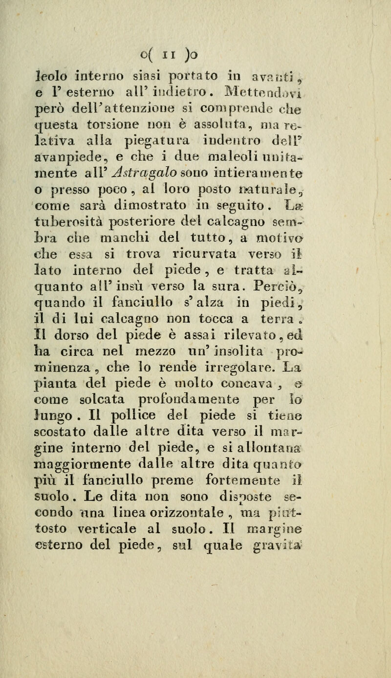 leolo interno siasi portato in avanti, e l'esterno ali'indietro. Mettendovi però dell'attenzione si coni prende che questa torsione non è assoluta, ma re- lativa alla piegatura indentro dell* avanpiede, e che i due maleoli unita- mente all' Astragalo sono intiera niente o presso poco, al loro posto naturale, come sarà dimostrato in seguito. Lat tuberosità posteriore del calcagno sem- bra che manchi del tutto, a motivo che essa si trova ricurvata verso il lato interno del piede, e tratta al- quanto all'insù verso la sura. Perciò, quando il fanciullo s'alza in piedi, il di lui calcagno non tocca a terra s Il dorso del piede è assai rilevato,ed ha circa nel mezzo un' insolita pro- minenza , che lo rende irregolare. La pianta del piede è molto concava , e come solcata profondamente per la lungo . Il pollice del piede si tiene scostato dalle altre dita verso il mar- gine interno del piede, e si allontana maggiormente dalle altre dita quanto più il fanciullo preme fortemente il suolo. Le dita non sono discoste se- condo una linea orizzontale , ma piut- tosto verticale al suolo. Il margine esterno del piede, sul quale gravita-