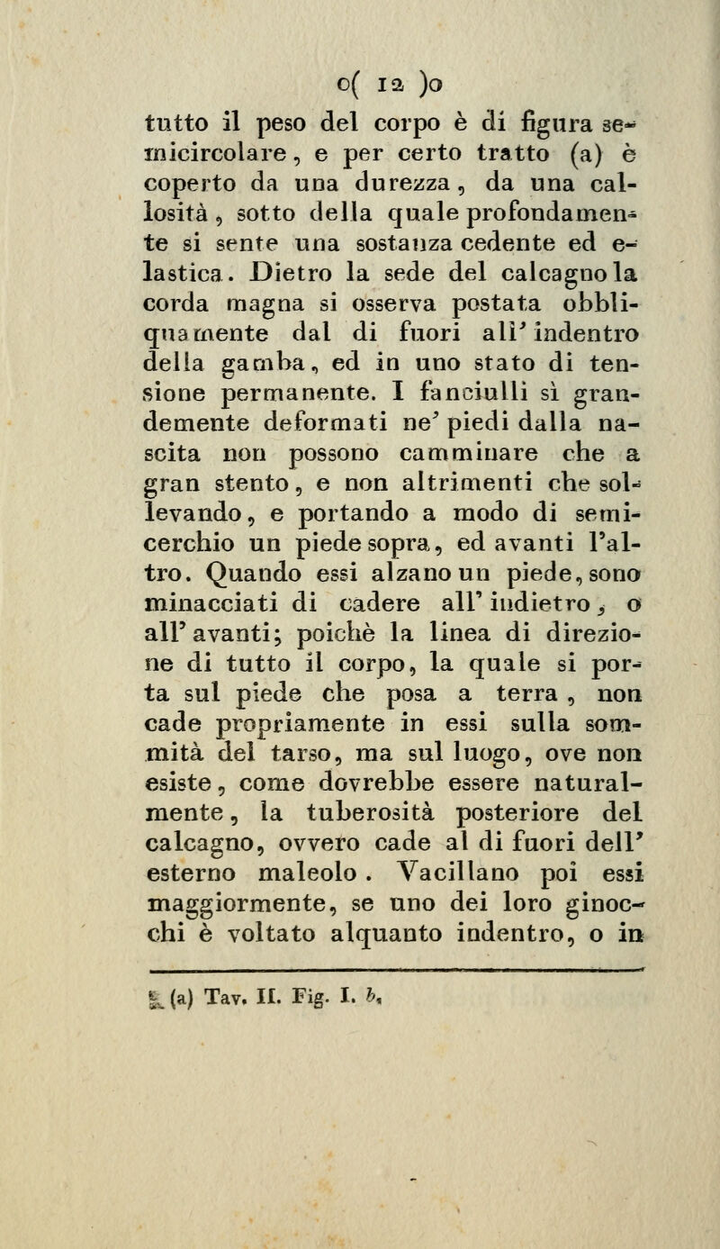 tutto il peso del corpo è di figura se* micircolare, e per certo tratto (a) è coperto da una durezza, da una cal- losità , sotto della quale profondamen- te si sente una sostanza cedente ed e- lastica. Dietro la sede del calcagno la corda magna si osserva postata obbli- qua mente dai di fuori ali' indentro della gamba, ed in uno stato di ten- sione permanente. I fanciulli sì gran- demente deformati ne' piedi dalla na- scita non possono camminare che a gran stento 5 e non altrimenti che sol- levando, e portando a modo di semi- cerchio un piede sopra 5 edavanti l'al- tro. Quando essi alzano un piede, sono minacciati di cadere all' indietro ^ o all'avanti; poiché la linea di direzio* ne di tutto il corpo, la quale si por- ta sul piede che posa a terra , non cade propriamente in essi sulla som- mità dei tarso, ma sul luogo, ove non esiste, come dovrebbe essere natural- mente , la tuberosità posteriore del calcagno, ovvero cade al di fuori delF esterno maleolo. Vacillano poi essi maggiormente, se uno dei loro ginoc- chi è voltato alquanto indentro, o in