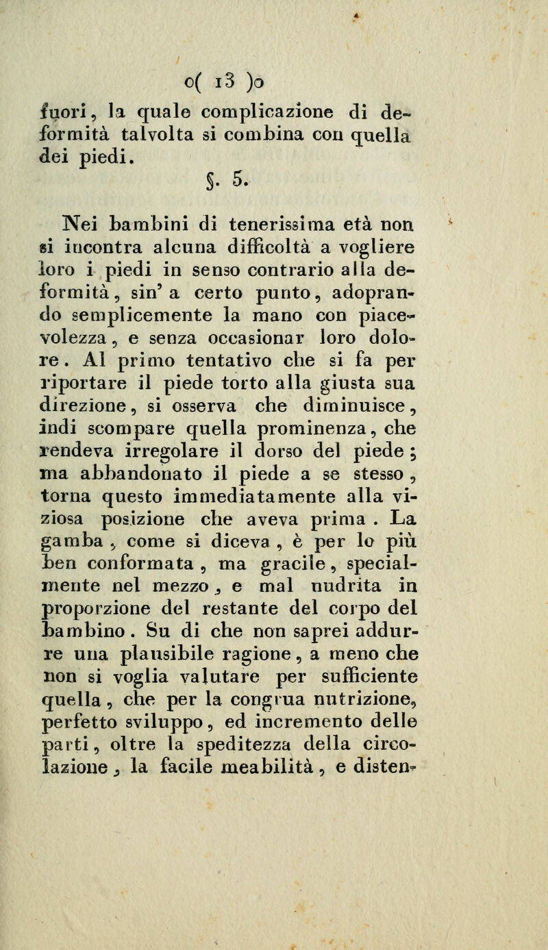 fuori, la quale complicazione di de- formità talvolta si combina con quella dei piedi. §■ 5. Nei bambini di tenerissima età non si incontra alcuna difficoltà a vogliere loro i piedi in senso contrario alla de- formità, sin'a certo punto, adopran- do semplicemente la mano con piace- volezza , e senza occasionar loro dolo- re. Al primo tentativo che si fa per riportare il piede torto alla giusta sua direzione, si osserva che diminuisce, indi scompare quella prominenza, che rendeva irregolare il dorso del piede ; ma abbandonato il piede a se stesso , torna questo immediatamente alla vi- ziosa posizione che aveva prima . La gamba > come si diceva , è per lo più ben conformata , ma gracile, special- mente nel mezzo ^ e mal nudrita in proporzione del restante del corpo del bambino. Su di che non saprei addur- re una plausibile ragione, a meno che non si voglia valutare per sufficiente quella, che per la congrua nutrizione, perfetto sviluppo, ed incremento delle parti, oltre la speditezza della circo- lazione .3 la facile meabilità, e distene