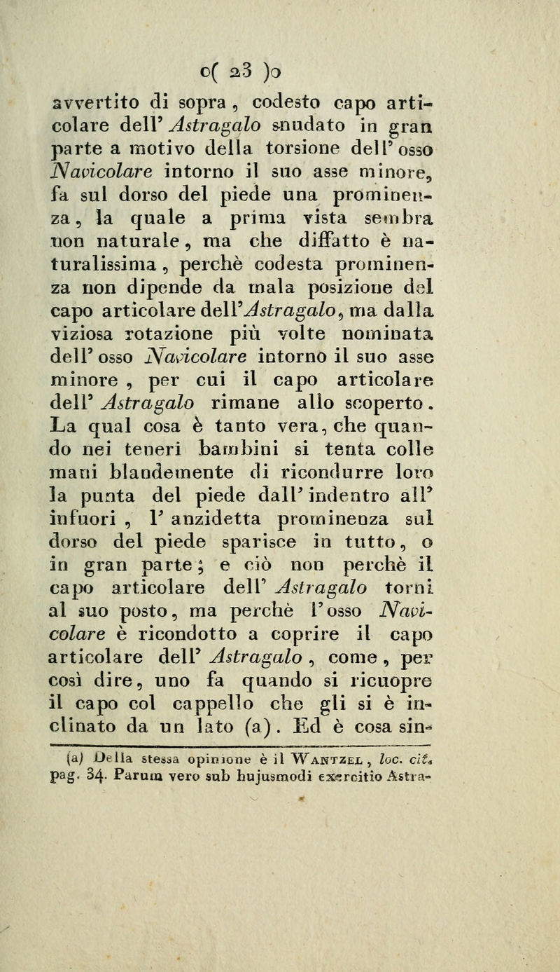 avvertito di sopra , codesto capo arti- colare dell' Astragalo snudato in gran parte a motivo della torsione dell'osso Navicolare intorno il suo asse minore, fa sul dorso del piede una prominen- za , la quale a prima vista sembra non naturale, ma che diffatto è na- turalissima 9 perchè codesta prominen- za non dipende da mala posizione del capo articolare Ae\Y Astragalo <, ma dalla viziosa rotazione più volte nominata dell'osso Navicolare intorno il suo asse minore 9 per cui il capo articolare dell9 Astragalo rimane allo scoperto. La qual cosa è tanto vera, che quan- do nei teneri bambini si tenta colle mani blandamente di ricondurre loro la punta del piede dall' indentro alF infuori , 1* anzidetta prominenza sul dorso del piede sparisce in tutto, o in gran parte ; e ciò non perchè il capo articolare dell' Astragalo torni al suo posto, ma perchè l'osso Navi- colare è ricondotto a coprire il capo articolare dell' Astragalo 5 come 9 per così dire, uno fa quando si ricuopre il capo col cappello che gli si è in- clinato da un lato (a). Ed è cosa sin^ (a) Delia stessa opinione è il Wantzejl > loc. eli* pag. 34- Parma vero sub hujusmodi exsrcitio Astra-