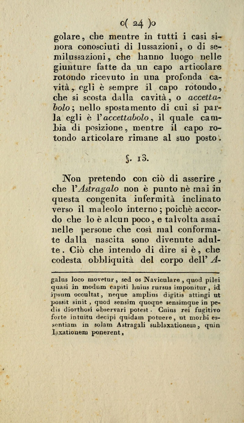 golare, che mentre in tutti i casi si- xiora conosciuti di lussazioni, o di se- milussazioni, che hanno luogo nelle giunture fatte da un capo articolare rotondo ricevuto in una profonda ca- vità, egli è sempre il capo rotondo, che si scosta dalla cavità, o accetta- bolo ; nello spostamento di cui si par- la egli è Faccettatolo, il quale cam- bia di posizione, mentre il capo ro- tondo articolare rimane al suo posto, §• *3. Non pretendo con ciò di asserire > che l9Astragalo non è punto né mai in questa congenita infermità inclinato verso il maleolo interno ; poiché accor- do che lo è alcun poco, e talvolta assai nelle persone che così mal conforma- te dalla nascita sono divenute adul- te . Ciò che intendo di dire si è, che codesta obhliquità del corpo dell' A' galus loco movetur, sed os Naviculare , quod pilei quasi in modum capiti huius rursus imponitur, id ipsura occultat, neque amplius digitis attingi ut possit sinit , quod sensim quoque sensimque in pe- dis diortbosi ©bservari potest . Guius rei fugitivo forte ìntuitu decipi quidam potuere, ut morbi es- sentiam in soJam Astragali sublaxationem, quira laxationem ponerent*