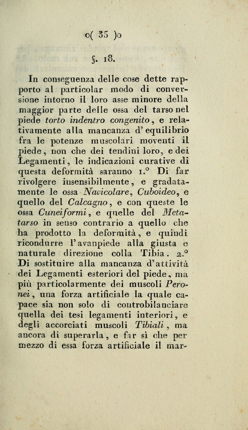 In conseguenza delle cose dette rap- porto al particolar modo di conver- sione intorno il loro asse minore della maggior parte delle ossa del tarso nel piede torto indentro congenito, e rela- tivamente alla mancanza d'equilibrio fra le potenze muscolari moventi il piede, non che dei tendini loro, e dei Legamenti 9 le indicazioni curative di questa deformità saranno i.° Di far rivolgere insensibilmente 5 e gradata- mente le ossa Navicolare, Cube-ideo, e quello del Calcagno, e con queste le ossa Cuneiformi, e quelle del Meta- tarso in senso contrario a quello che ha prodotto la deformità, e quindi ricondurre Favanpiede alla giusta e naturale direzione colla Tibia. a.° Di sostituire alla mancanza d'attività dei Legamenti esteriori del piede, ma più particolarmente dei muscoli Pero- nei, una forza artificiale la quale ca- pace sia non solo di controbilanciare quella dei tesi legamenti interiori 9 e degli accorciati muscoli Tibiali, ma ancora di superarla, e far sì che per mezzo di essa forza artificiale il mar-