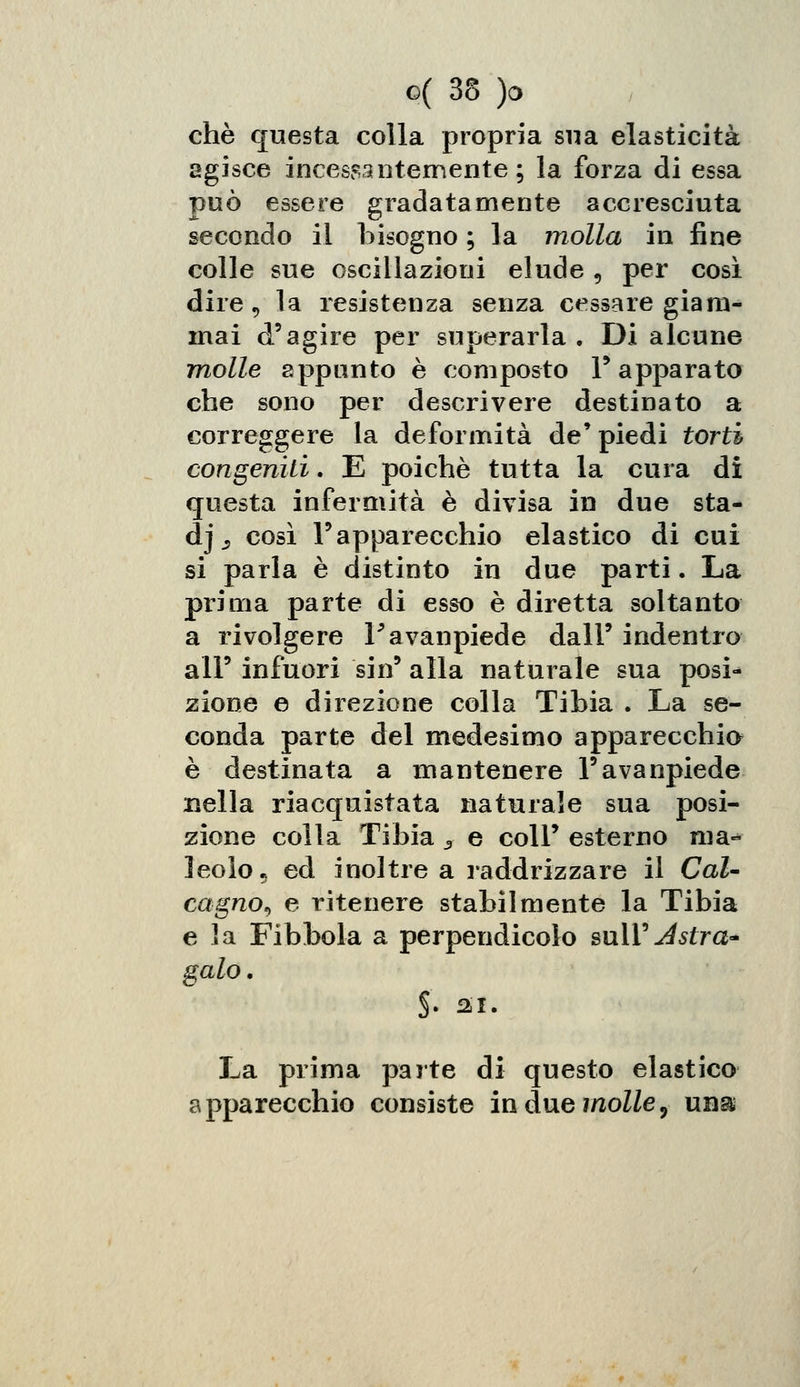 che questa colla propria sua elasticità agisce incessantemente; la forza di essa può essere gradatamente accresciuta secondo il bisogno ; la molla in fine colle sue oscillazioni elude 3 per così dire, la resistenza senza cessare giàm- inai d'agire per superarla. Di alcune molle appunto è composto P apparato che sono per descrivere destinato a correggere la deformità de' piedi torti congeniti. E poiché tutta la cura di questa infermità è divisa in due sta- ci j ,, così l'apparecchio elastico di cui si parla è distinto in due parti. La prima parte di esso è diretta soltanto a rivolgere Favanpiede dall' indentro all' infuori sin' alla naturale sua posi* zione e direzione colla Tibia . La se- conda parte del medesimo apparecchia è destinata a mantenere l'avanpiede nella riacquistata naturale sua posi- zione colla Tibia 3 e coli' esterno ma«* leolo. ed inoltre a raddrizzare il Cal- cagno, e ritenere stabilmente la Tibia e la Fibbola a perpendicolo sulY Astra* gaio. §. si. La prima parte di questo elastico apparecchio consiste in due molle ^ una: