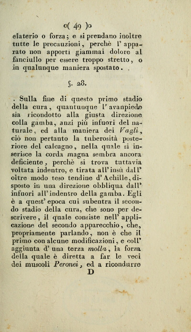 elaterio o forza; e si prendano inoltre tutte le precauzioni, perchè 1' appa- rato non apporti giammai dolore al fanciullo per essere troppo stretto, o in qualunque maniera spostato. , $. a8. • Sulla fine di questo primo stadio della cura , quantunque l9 avanpiéd© sia ricondotto alia giusta direzione colla gamba, anzi più infuori del na- turale, ed alla maniera dei Fagli 9 ciò non pertanto la tuberosità poste- riore del calcagno, nella quale si in- serisce la corda magna sembra ancora deficiente 3 perchè si trova tuttavia voltata indentro, e tirata all'insù dall' oltre modo teso tendine d'Achille, di- sposto in una direzione obbliqua dall* infuori all'indentro della gamba. Egli è a quest' epoca cui subentra il secon- do stadio della cura, che sono per de- scrivere , il quale consiste nell'appli- cazione del secondo apparecchio, che, propriamente parlando, non è che il primo con alcune modificazioni, e coir aggiunta d'una terza molla, la forza della quale è diretta a far le veci dei muscoli Peronei, ed a ricondurre D