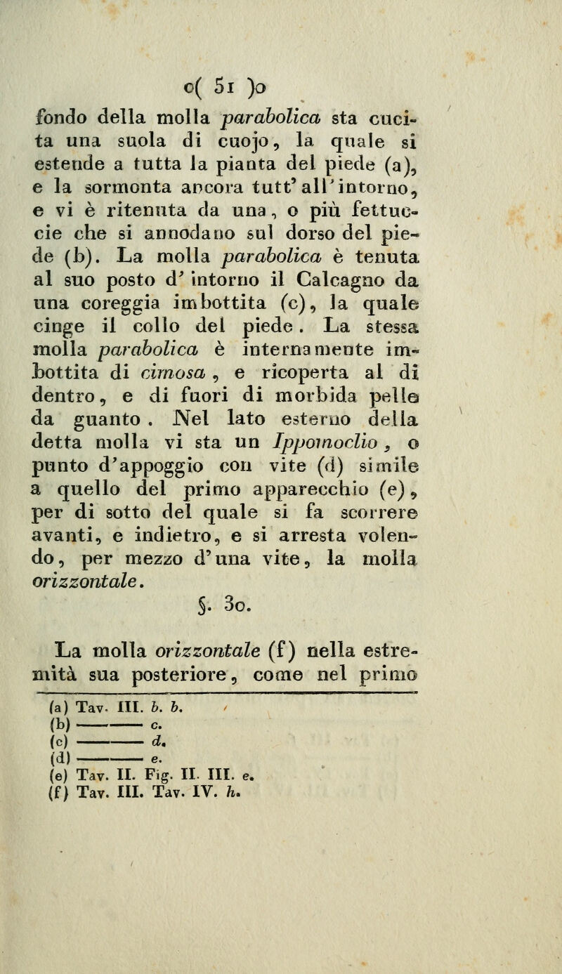 fondo della molla parabolica sta cuci- ta una suola di cuojo, la quale si estende a tutta Ja pianta del piede (a), e la sormonta ancora tutt'all'intorno, e vi è ritenuta da una, o più fettue- cie che si annodano sul dorso del pie- de (b). La molla parabolica è tenuta al suo posto d' intorno il Calcagno da una coreggia imbottita (e), la quale cinge il collo del piede. La stessa molla parabolica è internamente im- bottita di cimosa, e ricoperta al di dentro, e di fuori di morbida pelle da guanto . Nel lato estèrna della detta molla vi sta un Ippomoclio 3 o punto d'appoggio con vite (d) simile a quello del primo apparecchio (e), per di sotto del quale si fa scorrere avanti, e indietro, e si arresta volen- do, per mezzo d'una vite, la molla orizzontale. $. 3o. La molla orizzontale (f ) nella estre- mità sua posteriore, come nel primo (a) Tav, III. b. b, (b) e. (e) d. (d) e. (e) Tav. II. Fig. II III. e. (f) Tav. III. Tav. IV. h.