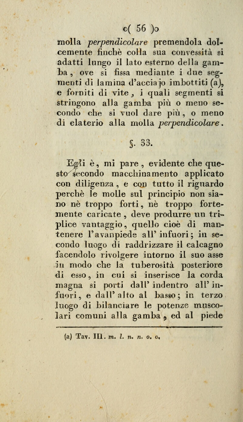 molla perpendicolare premendola dol- cemente finché colla sua convessità si adatti lungo il lato esterno della gam- ba , ove si fissa mediante i due seg- menti di lamina d'accia jo imbottiti (a), e forniti di vite^, i quali segmenti si stringono alla gamba più o meno se- condo che si vuol dare più , o meno di elaterio alla molla perpendicolare. f. 33. Egli è, mi pare , evidente che que- sta fecondo macchinamento appl icato con diligenza , e con tutto il riguardo perchè le molle sul principio non sia- no né troppo forti, né troppo forte- mente caricate 5 deve produrre un tri- plice vantaggio, quello cioè di mais- tenere Favanpiede all'infuori; in se- condo luogo di raddrizzare il calcagno facendolo rivolgere intorno il suo asse in modo che la tuberosità posteriore di esso 5 in cui si inserisce la corda magna si porti dall' indentro all' in- fuori j e dall'alto al basso; in terzo luogo di bilanciare le potenze musco- lari comuni alla gamba 9 ed al piede (a) Tav. III. m. I. n» ri. o. o.