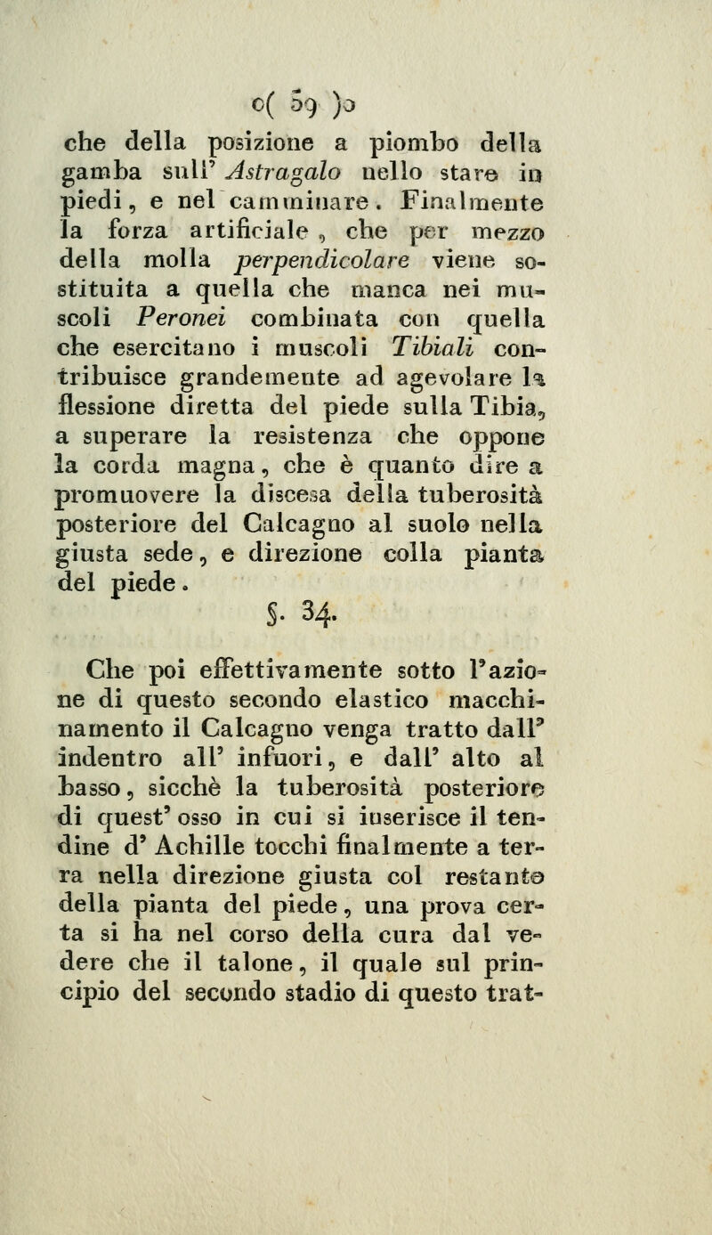 che della posizione a piombo della gamba sulF Astragalo nello star© in piedi, e nel camminare. Finalmente la forza artificiale , che per mezzo della molla perpendicolare viene so- stituita a quella che manca nei mu- scoli Peroneì combinata con quella che esercitano i muscoli Tibiali con- tribuisce grandemente ad agevolare \% flessione diretta del piede sulla Tibia, a superare la resistenza che oppone la corda magna, che è quanto dire a promuovere la discesa delia tuberosità posteriore del Calcagno al suolo nella giusta sede, e direzione colla pianta del piede. $■ 34. Che poi effettivamente sotto Tazio» ne di questo secondo elastico macchi- namento il Calcagno venga tratto dalF indentro ali9 infuori, e dall' alto al basso, sicché la tuberosità posteriore di quest' osso in cui si inserisce il ten- dine d' Achille tocchi finalmente a ter- ra nella direzione giusta col restante della pianta del piede, una prova cer- ta si ha nel corso della cura dal ve« dere che il talone, il quale sul prin- cipio del secondo stadio di questo trat-