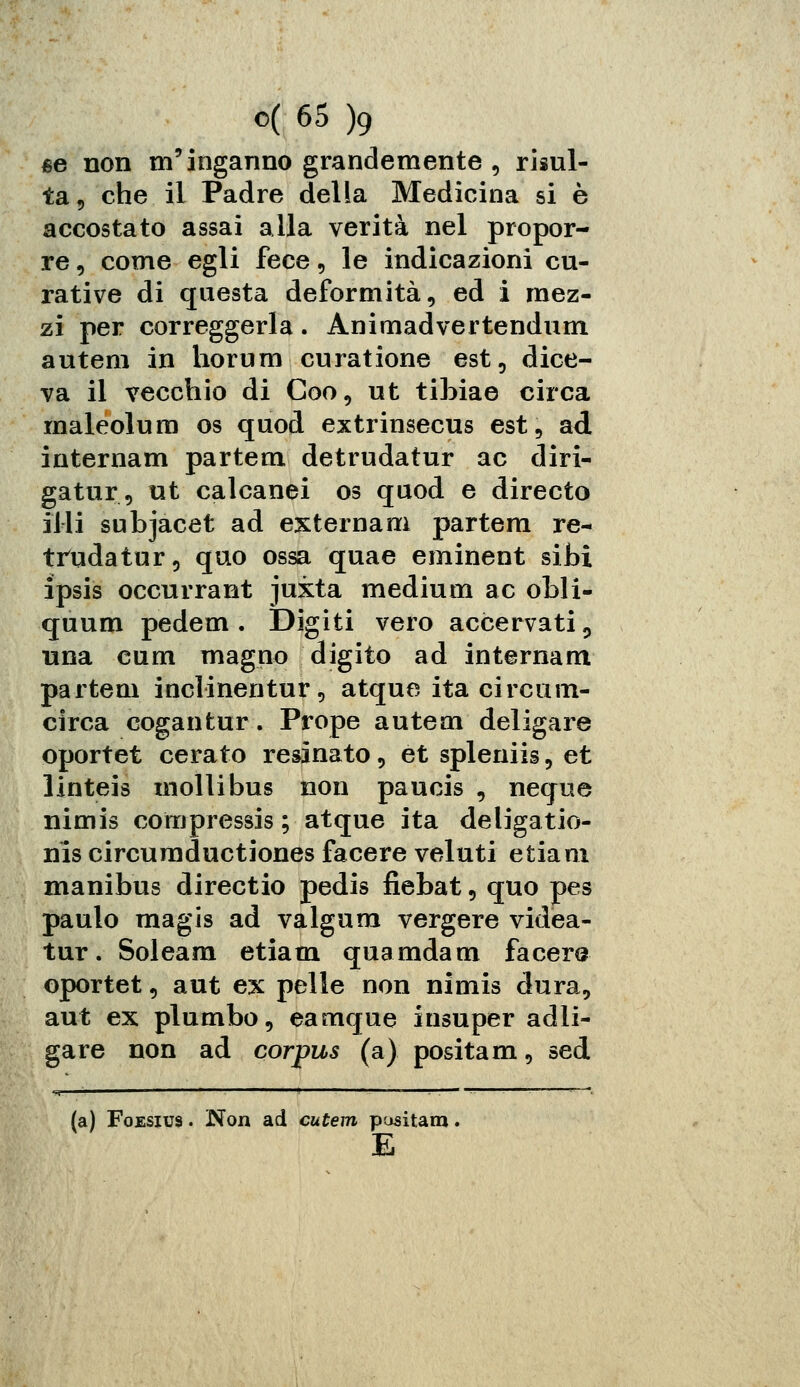 se non m'inganno grandemente , risul- ta, che il Padre della Medicina si è accostato assai alla verità nel propor- re , come egli fece, le indicazioni cu- rative di questa deformità, ed i mez- zi per correggerla. Ànimadvertendum autem in horum curatione est, dice- va il vecchio di Coo, ut tibiae circa rnaleolum os quod extrinsecus est, ad internam partem detrudatur ac diri- gatur, ut calcanei os quod e directo illi subjacet ad esternarci partem re- trudatur, quo ossa quae eminent siti ipsis occurrant juxta medium ac obli- quum pedem . Digiti vero accervati, una cum magno digito ad internam partem inclinentur, atque ita circuin- circa cogantur. Prope autem deligare oportet cerato resinato, et spleniis, et linteis molli bus non paucis , neque nimis compressis ; atque ita deligatio- nis circumductiones facere veluti etiam manibus directio pedis fiebat, quo pes paulo magis ad valgum vergere videa- tur. Soleam etiam quamdam facere oportet, aut ex pelle non nimis dura, aut ex plumbo, eamque insuper adli- gare non ad corpus (a) positam, sed (a) Foesius . Non ad cutem pusitam E