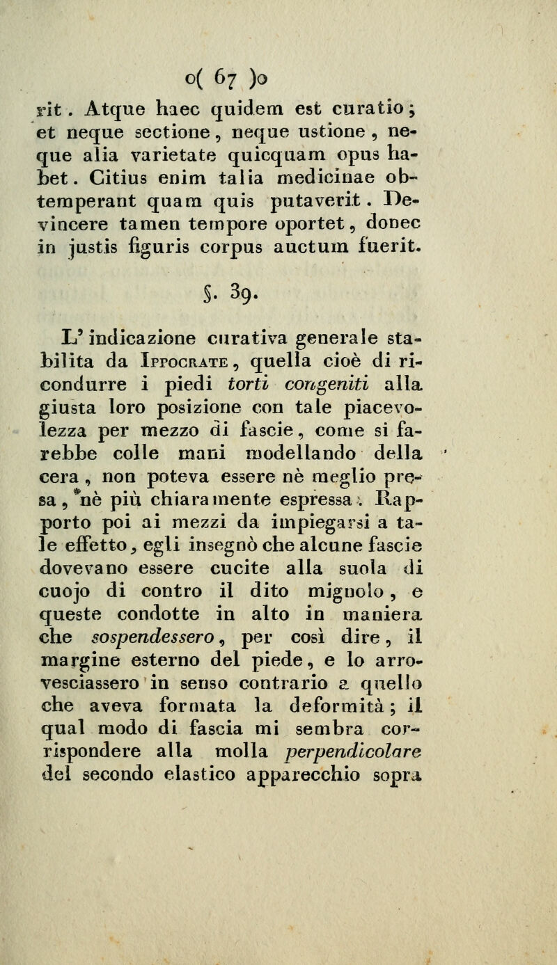 rit. Atque haec quidem est curatio; et neque sectione, neque ustione , nc- que alia varietate quicquam opus ha- bet. Citius enim talia medicinae ob- temperant quam quis putaverit. De- vincere tamen tempore oportet, donec in justis figuris corpus auctum fuerit. 39- I • «-**-#• L'indicazione curativa generale sta- bilita da Ipfocrate , quella cioè di ri- condurre i piedi torti congeniti alla giusta loro posizione con tale piacevo- lezza per mezzo di fascie, come si fa- rebbe colle mani modellando della cera 9 non poteva essere né meglio pre- sa , *nè più chiaramente espressa; Rap- porto poi ai mezzi da impiegarsi a ta- le effetto j egli insegnò che alcune fascie dovevano essere cucite alla suola di cuojo di contro il dito mignolo, e queste condotte in alto in maniera che sospendessero 9 per così dire, il margine esterno del piede, e lo arro- vesciassero in senso contrario a quello che aveva formata la deformità; il qual modo di fascia mi sembra cor- rispondere alla molla perpendicolare del secondo elastico apparecchio sopra