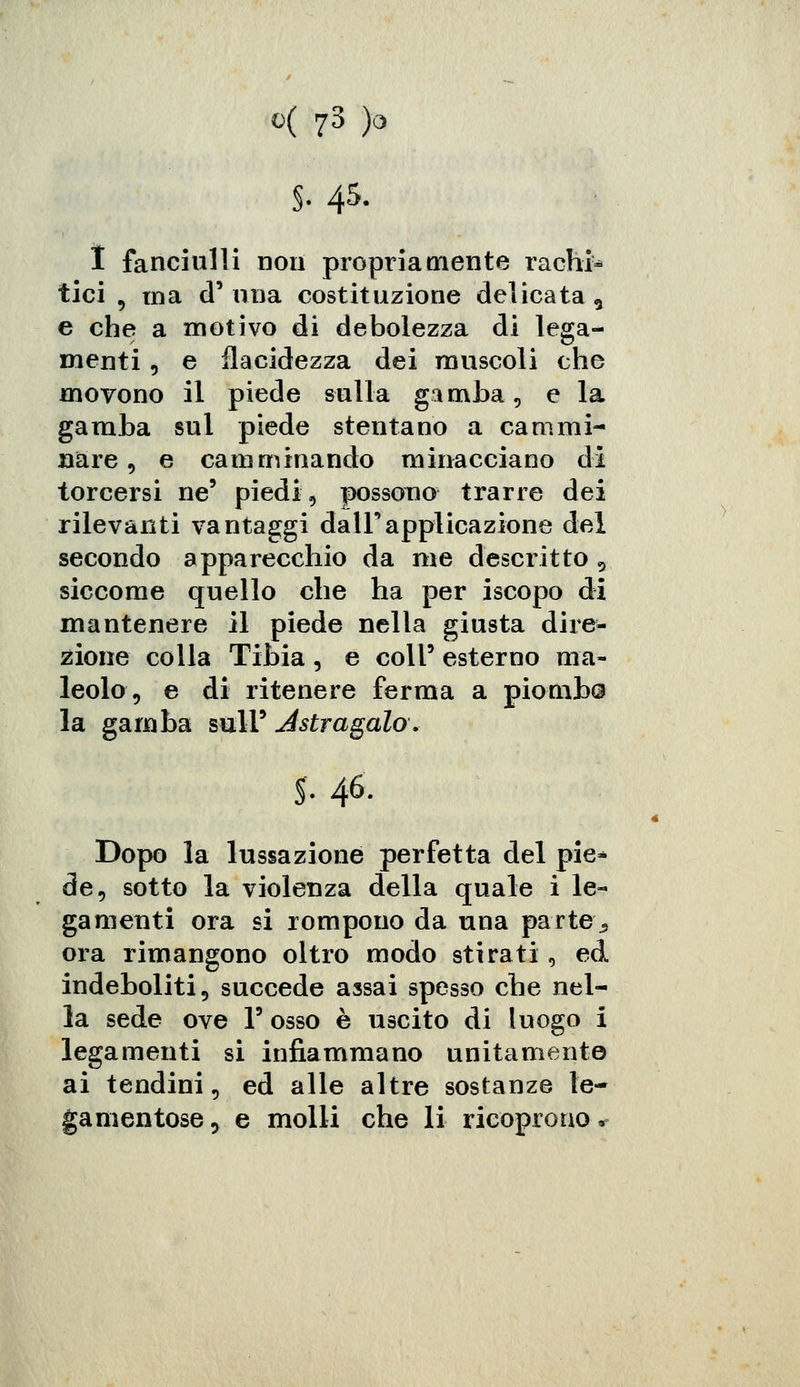 s- 45. I fanciulli non propriamente rachi- tici , ma d'una costituzione delicata 5 e che a motivo di debolezza di lega- menti , e flacidezza dei muscoli che movono il piede sulla gamba, e la gamba sul piede stentano a cammi- nare, e camminando minacciano di torcersi ne5 piedi, possono trarre dei rilevanti vantaggi dall'applicazione del secondo apparecchio da me descritto , siccome quello che ha per iscopo di mantenere il piede nella giusta dire- zione colla Tibia, e coli' esterno ma- leolo, e di ritenere ferma a piomba la gamba mlY Astragalo. S- 46- Dopo la lussazione perfetta del pie* de, sotto la violenza della quale i le- gamenti ora si rompono da una parte j ora rimangono oltro modo stirati, ed indeboliti, succede assai spesso che nel- la sede ove V osso è uscito di luogo i legamenti si infiammano unitamente ai tendini, ed alle altre sostanze le- gameli tose 3 e molli che li ricoprono *