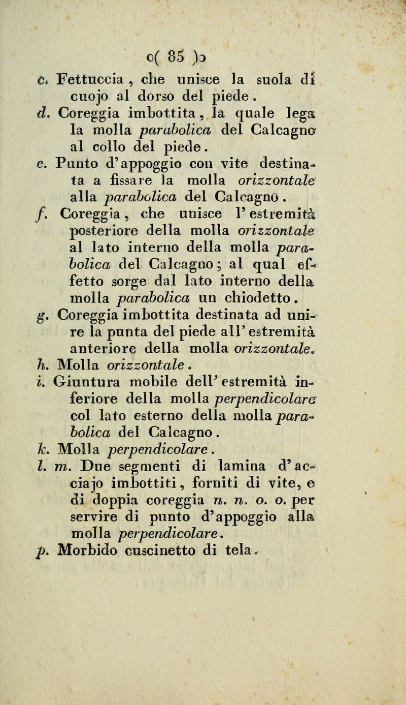 e* Fettuccia , che unisce la suola dì cuojo al dorso del piede . d. Coreggia imbottita, la quale lega la molla parabolica del Calcagna al collo del piede. e. Punto d'appoggio con vite destina- ta a fissare la molla orizzontale alla parabolica del Calcagno. f. Coreggia 5 che unisce 1* estremità posteriore della molla orizzontale al lato interno della molla para- bolica del Calcagno; al qual e£* fetto sorge dal lato interno della molla parabolica un chiodetto. g. Coreggia imbottita destinata ad uni- re la punta del piede all'estremità anteriore della molla orizzontale» li. Molla orizzontale « i. Giuntura mobile delF estremità in- feriore della molla perpendicolare col lato esterno della molla para- bolica del Calcagno. k. Molla perpendicolare. I. m. Due segmenti di lamina d'ac- ciajo imbottiti, forniti di vite5 e di doppia coreggia n. n. o. o. per servire di punto d'appoggio alla molla perpendicolare. p. Morbido cuscinetto di tela.