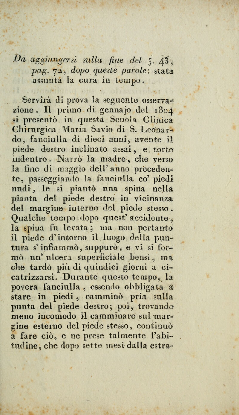 Da aggiungersi sulla fine del 5. ^■$■-■■ pag, 72, dopo queste parole: stata assunta la cura in tempo * Servirà di prova la seguente osserva» zione . li primo di gennajo del 1804 si presentò in questa Scuoia Clinica Chirurgica Maria Savio di S. Leonar- do, fanciulla di dieci anni, avente il piede destro inclinato assai, e torto indentro. Narrò la madre, che verso la fine di maggio dell' anno preceden- te, passeggiando la fanciulla co9 piedi nudi,, le si piantò una spiiia nella pianta del piede destro in vicinanza del margine interno del piede stesso B Qualche tempo dopo quest'accidente^ la spina fu levata; ma non pertanto il piede d'intorno il luogo della pun- tura s'infiammò, suppurò> e vi si for- mò un' ulcera superficiale bensì, ma che tardò più di quindici giorni a ci- catrizzarsi. Durante questo teoipo* la povera fanciulla , essendo obbligata & stare in piedi, camminò pria sulla punta del piede destro; poi, trovando meno incomodo il camminare sui mar- gine esterno del piede stesso, continuò a fare ciò, e ne prese talmente l'abi- tudine, che dopo sette mesi dalla estra-