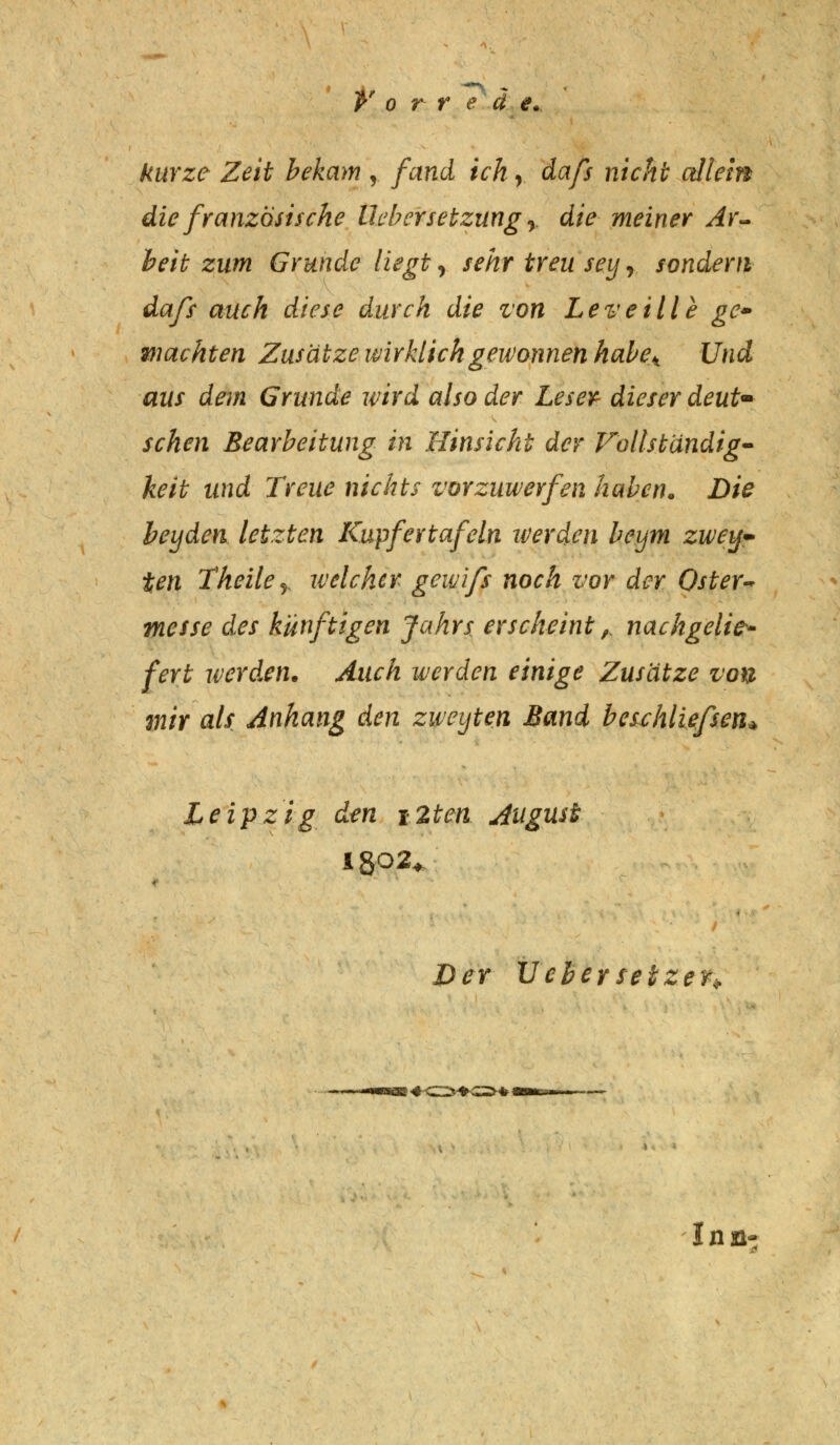 kurze Zeit bekam , fand ich, dafs nicht allem die französische Übersetzung y die meiner Ar- beit zum Grunde liegt, sehr treu sey r sondern dafs auch diese durch die ton Leveille ge» wachten Zusätze wirklich gewonnen habeA Und aus dem Grunde wird also der Leser dieser deut- schen Bearbeitung in Hinsicht der Vollständig- keit und Treue nichts vorzuwerfen haben. Die heyden letzten Kupfertafeln werden beym zwey- ten Theiler welcher gewifs noch vor der Oster* messe des künftigen Jahrs erscheint,. nachgelie- fert werden. Auch werden einige Zusätze von mir als Anhang den zweyten Band beschliefsen* Leipzig den \2ten August Der Ue&ersetzer* («OK»*) Inn-